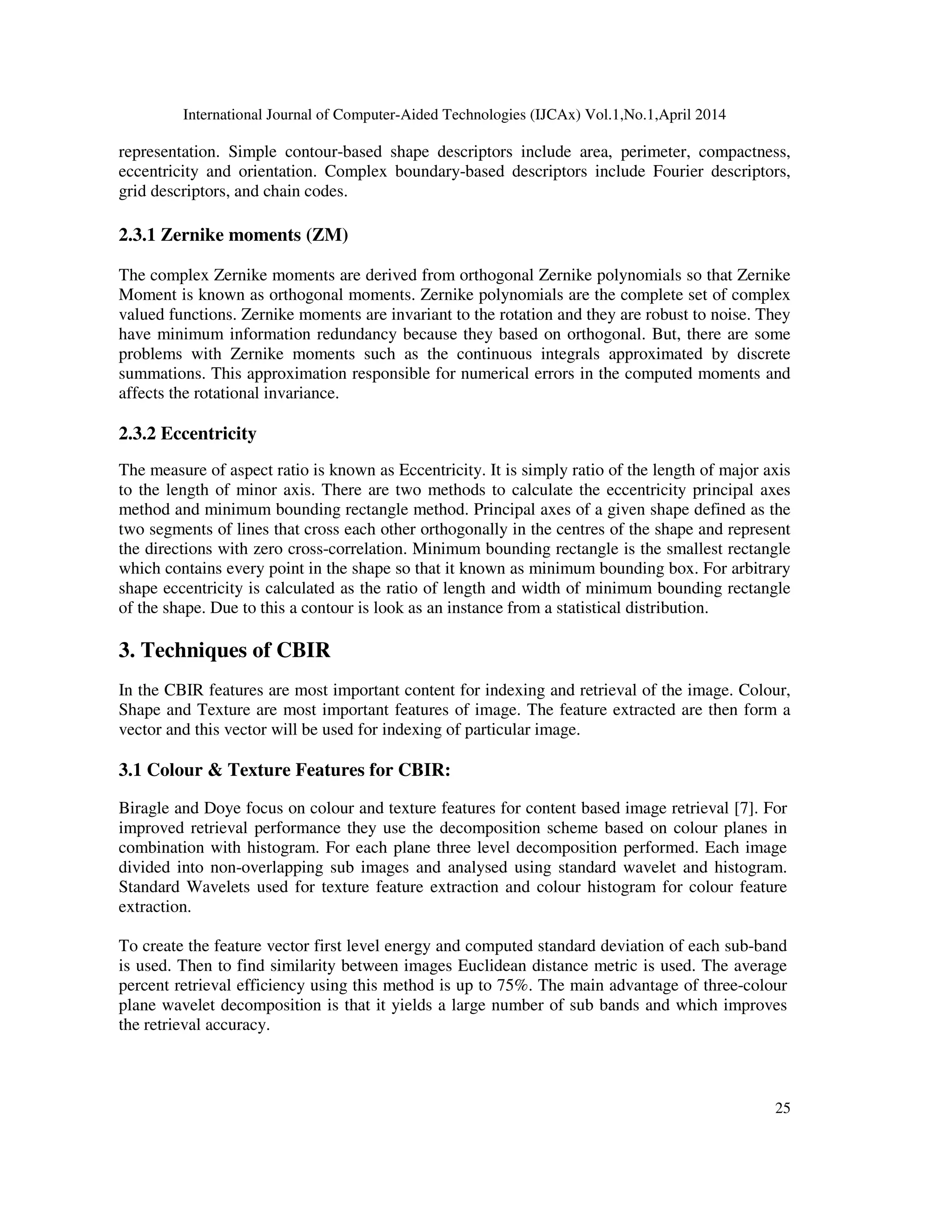 International Journal of Computer-Aided Technologies (IJCAx) Vol.1,No.1,April 2014
25
representation. Simple contour-based shape descriptors include area, perimeter, compactness,
eccentricity and orientation. Complex boundary-based descriptors include Fourier descriptors,
grid descriptors, and chain codes.
2.3.1 Zernike moments (ZM)
The complex Zernike moments are derived from orthogonal Zernike polynomials so that Zernike
Moment is known as orthogonal moments. Zernike polynomials are the complete set of complex
valued functions. Zernike moments are invariant to the rotation and they are robust to noise. They
have minimum information redundancy because they based on orthogonal. But, there are some
problems with Zernike moments such as the continuous integrals approximated by discrete
summations. This approximation responsible for numerical errors in the computed moments and
affects the rotational invariance.
2.3.2 Eccentricity
The measure of aspect ratio is known as Eccentricity. It is simply ratio of the length of major axis
to the length of minor axis. There are two methods to calculate the eccentricity principal axes
method and minimum bounding rectangle method. Principal axes of a given shape defined as the
two segments of lines that cross each other orthogonally in the centres of the shape and represent
the directions with zero cross-correlation. Minimum bounding rectangle is the smallest rectangle
which contains every point in the shape so that it known as minimum bounding box. For arbitrary
shape eccentricity is calculated as the ratio of length and width of minimum bounding rectangle
of the shape. Due to this a contour is look as an instance from a statistical distribution.
3. Techniques of CBIR
In the CBIR features are most important content for indexing and retrieval of the image. Colour,
Shape and Texture are most important features of image. The feature extracted are then form a
vector and this vector will be used for indexing of particular image.
3.1 Colour & Texture Features for CBIR:
Biragle and Doye focus on colour and texture features for content based image retrieval [7]. For
improved retrieval performance they use the decomposition scheme based on colour planes in
combination with histogram. For each plane three level decomposition performed. Each image
divided into non-overlapping sub images and analysed using standard wavelet and histogram.
Standard Wavelets used for texture feature extraction and colour histogram for colour feature
extraction.
To create the feature vector first level energy and computed standard deviation of each sub-band
is used. Then to find similarity between images Euclidean distance metric is used. The average
percent retrieval efficiency using this method is up to 75%. The main advantage of three-colour
plane wavelet decomposition is that it yields a large number of sub bands and which improves
the retrieval accuracy.
 