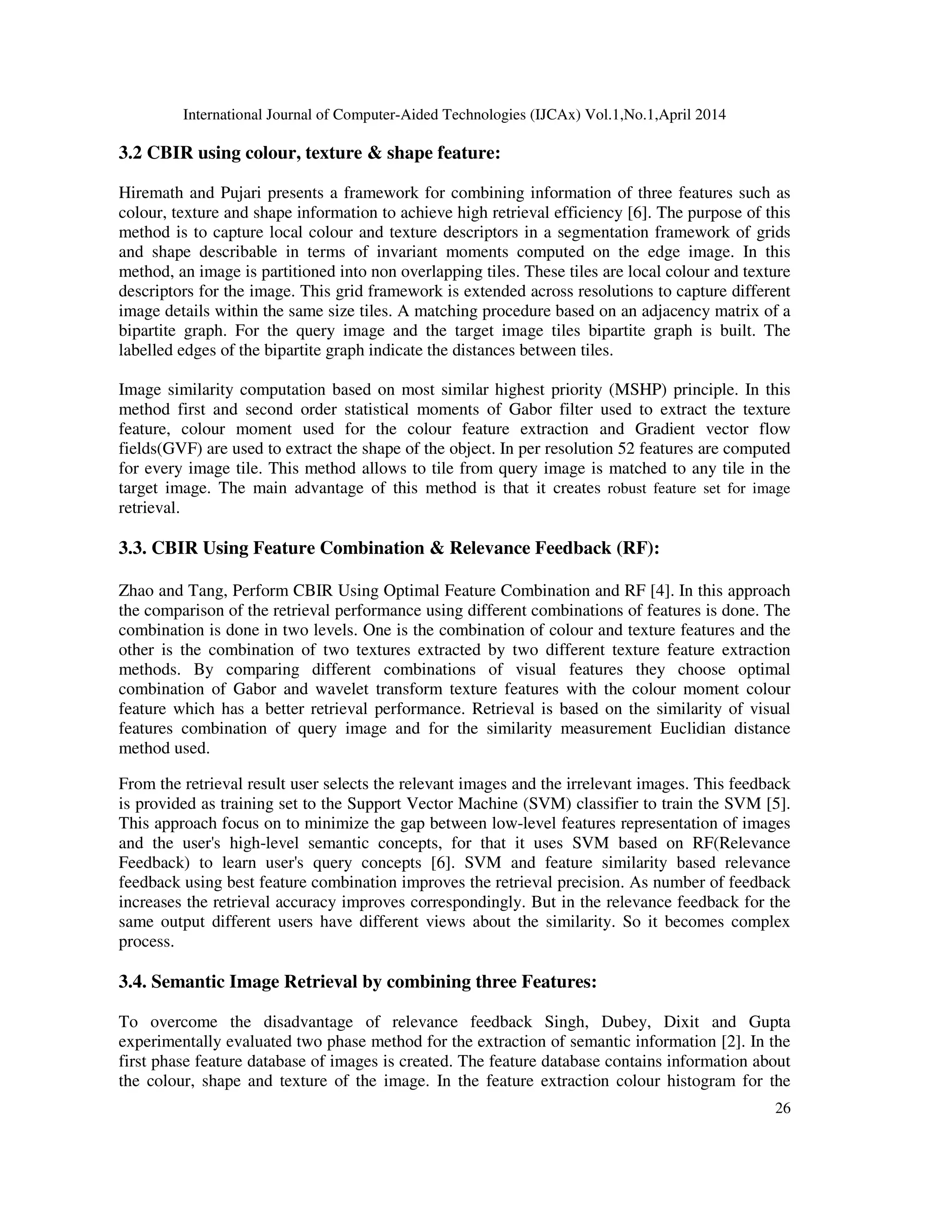 International Journal of Computer-Aided Technologies (IJCAx) Vol.1,No.1,April 2014
26
3.2 CBIR using colour, texture & shape feature:
Hiremath and Pujari presents a framework for combining information of three features such as
colour, texture and shape information to achieve high retrieval efficiency [6]. The purpose of this
method is to capture local colour and texture descriptors in a segmentation framework of grids
and shape describable in terms of invariant moments computed on the edge image. In this
method, an image is partitioned into non overlapping tiles. These tiles are local colour and texture
descriptors for the image. This grid framework is extended across resolutions to capture different
image details within the same size tiles. A matching procedure based on an adjacency matrix of a
bipartite graph. For the query image and the target image tiles bipartite graph is built. The
labelled edges of the bipartite graph indicate the distances between tiles.
Image similarity computation based on most similar highest priority (MSHP) principle. In this
method first and second order statistical moments of Gabor filter used to extract the texture
feature, colour moment used for the colour feature extraction and Gradient vector flow
fields(GVF) are used to extract the shape of the object. In per resolution 52 features are computed
for every image tile. This method allows to tile from query image is matched to any tile in the
target image. The main advantage of this method is that it creates robust feature set for image
retrieval.
3.3. CBIR Using Feature Combination & Relevance Feedback (RF):
Zhao and Tang, Perform CBIR Using Optimal Feature Combination and RF [4]. In this approach
the comparison of the retrieval performance using different combinations of features is done. The
combination is done in two levels. One is the combination of colour and texture features and the
other is the combination of two textures extracted by two different texture feature extraction
methods. By comparing different combinations of visual features they choose optimal
combination of Gabor and wavelet transform texture features with the colour moment colour
feature which has a better retrieval performance. Retrieval is based on the similarity of visual
features combination of query image and for the similarity measurement Euclidian distance
method used.
From the retrieval result user selects the relevant images and the irrelevant images. This feedback
is provided as training set to the Support Vector Machine (SVM) classifier to train the SVM [5].
This approach focus on to minimize the gap between low-level features representation of images
and the user's high-level semantic concepts, for that it uses SVM based on RF(Relevance
Feedback) to learn user's query concepts [6]. SVM and feature similarity based relevance
feedback using best feature combination improves the retrieval precision. As number of feedback
increases the retrieval accuracy improves correspondingly. But in the relevance feedback for the
same output different users have different views about the similarity. So it becomes complex
process.
3.4. Semantic Image Retrieval by combining three Features:
To overcome the disadvantage of relevance feedback Singh, Dubey, Dixit and Gupta
experimentally evaluated two phase method for the extraction of semantic information [2]. In the
first phase feature database of images is created. The feature database contains information about
the colour, shape and texture of the image. In the feature extraction colour histogram for the
 