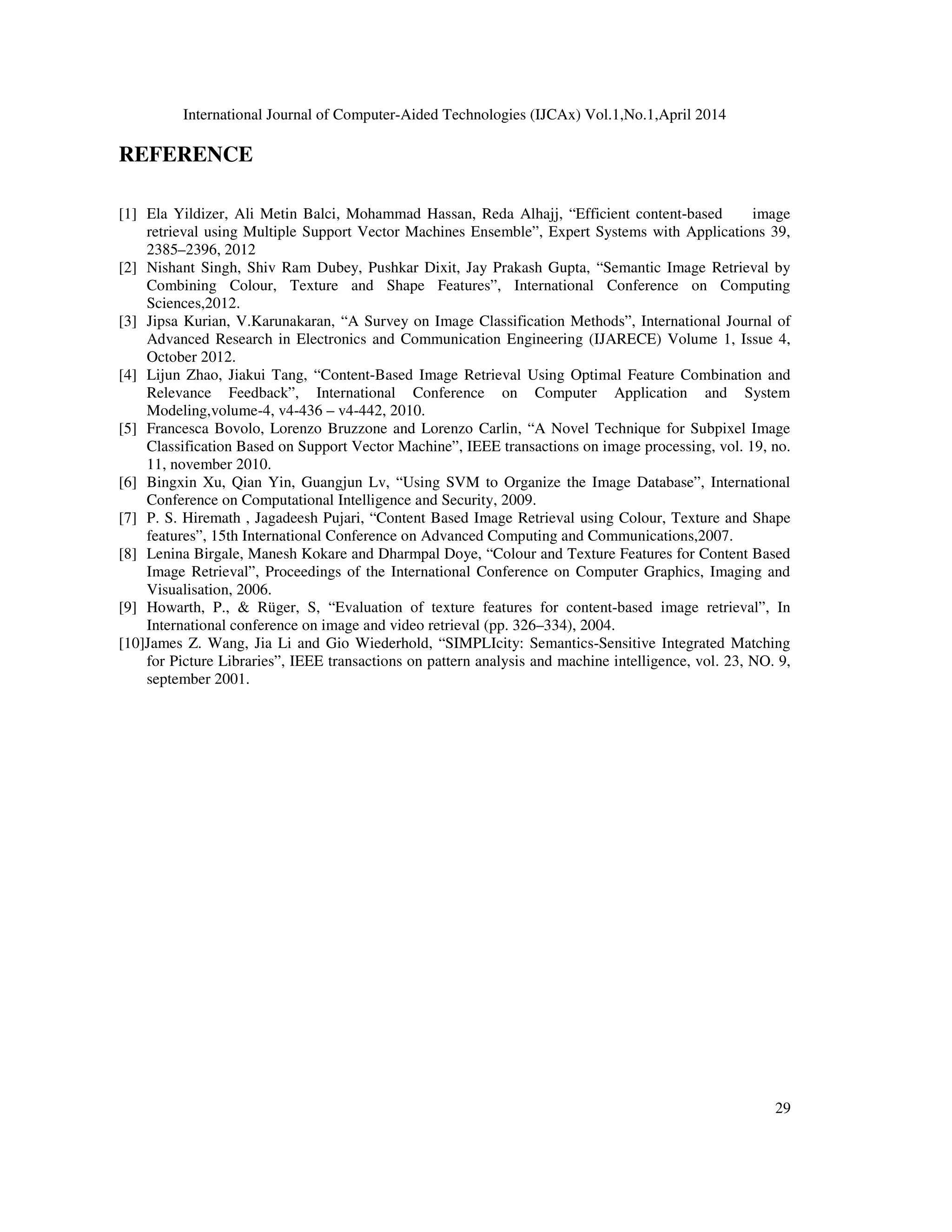 International Journal of Computer-Aided Technologies (IJCAx) Vol.1,No.1,April 2014
29
REFERENCE
[1] Ela Yildizer, Ali Metin Balci, Mohammad Hassan, Reda Alhajj, “Efficient content-based image
retrieval using Multiple Support Vector Machines Ensemble”, Expert Systems with Applications 39,
2385–2396, 2012
[2] Nishant Singh, Shiv Ram Dubey, Pushkar Dixit, Jay Prakash Gupta, “Semantic Image Retrieval by
Combining Colour, Texture and Shape Features”, International Conference on Computing
Sciences,2012.
[3] Jipsa Kurian, V.Karunakaran, “A Survey on Image Classification Methods”, International Journal of
Advanced Research in Electronics and Communication Engineering (IJARECE) Volume 1, Issue 4,
October 2012.
[4] Lijun Zhao, Jiakui Tang, “Content-Based Image Retrieval Using Optimal Feature Combination and
Relevance Feedback”, International Conference on Computer Application and System
Modeling,volume-4, v4-436 – v4-442, 2010.
[5] Francesca Bovolo, Lorenzo Bruzzone and Lorenzo Carlin, “A Novel Technique for Subpixel Image
Classification Based on Support Vector Machine”, IEEE transactions on image processing, vol. 19, no.
11, november 2010.
[6] Bingxin Xu, Qian Yin, Guangjun Lv, “Using SVM to Organize the Image Database”, International
Conference on Computational Intelligence and Security, 2009.
[7] P. S. Hiremath , Jagadeesh Pujari, “Content Based Image Retrieval using Colour, Texture and Shape
features”, 15th International Conference on Advanced Computing and Communications,2007.
[8] Lenina Birgale, Manesh Kokare and Dharmpal Doye, “Colour and Texture Features for Content Based
Image Retrieval”, Proceedings of the International Conference on Computer Graphics, Imaging and
Visualisation, 2006.
[9] Howarth, P., & Rüger, S, “Evaluation of texture features for content-based image retrieval”, In
International conference on image and video retrieval (pp. 326–334), 2004.
[10]James Z. Wang, Jia Li and Gio Wiederhold, “SIMPLIcity: Semantics-Sensitive Integrated Matching
for Picture Libraries”, IEEE transactions on pattern analysis and machine intelligence, vol. 23, NO. 9,
september 2001.
 