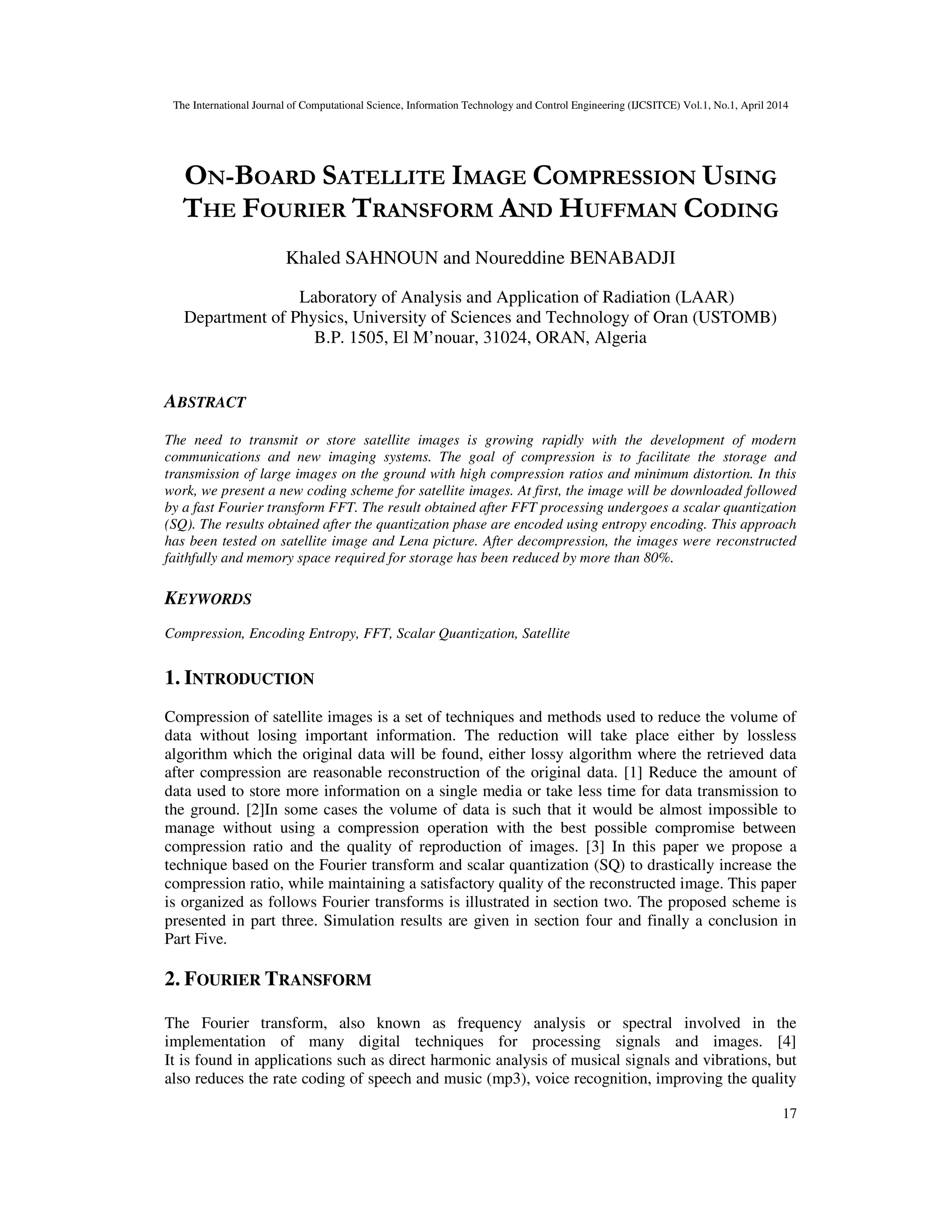 The International Journal of Computational Science, Information Technology and Control Engineering (IJCSITCE) Vol.1, No.1, April 2014
17
ON-BOARD SATELLITE IMAGE COMPRESSION USING
THE FOURIER TRANSFORM AND HUFFMAN CODING
Khaled SAHNOUN and Noureddine BENABADJI
Laboratory of Analysis and Application of Radiation (LAAR)
Department of Physics, University of Sciences and Technology of Oran (USTOMB)
B.P. 1505, El M’nouar, 31024, ORAN, Algeria
ABSTRACT
The need to transmit or store satellite images is growing rapidly with the development of modern
communications and new imaging systems. The goal of compression is to facilitate the storage and
transmission of large images on the ground with high compression ratios and minimum distortion. In this
work, we present a new coding scheme for satellite images. At first, the image will be downloaded followed
by a fast Fourier transform FFT. The result obtained after FFT processing undergoes a scalar quantization
(SQ). The results obtained after the quantization phase are encoded using entropy encoding. This approach
has been tested on satellite image and Lena picture. After decompression, the images were reconstructed
faithfully and memory space required for storage has been reduced by more than 80%.
KEYWORDS
Compression, Encoding Entropy, FFT, Scalar Quantization, Satellite
1. INTRODUCTION
Compression of satellite images is a set of techniques and methods used to reduce the volume of
data without losing important information. The reduction will take place either by lossless
algorithm which the original data will be found, either lossy algorithm where the retrieved data
after compression are reasonable reconstruction of the original data. [1] Reduce the amount of
data used to store more information on a single media or take less time for data transmission to
the ground. [2]In some cases the volume of data is such that it would be almost impossible to
manage without using a compression operation with the best possible compromise between
compression ratio and the quality of reproduction of images. [3] In this paper we propose a
technique based on the Fourier transform and scalar quantization (SQ) to drastically increase the
compression ratio, while maintaining a satisfactory quality of the reconstructed image. This paper
is organized as follows Fourier transforms is illustrated in section two. The proposed scheme is
presented in part three. Simulation results are given in section four and finally a conclusion in
Part Five.
2. FOURIER TRANSFORM
The Fourier transform, also known as frequency analysis or spectral involved in the
implementation of many digital techniques for processing signals and images. [4]
It is found in applications such as direct harmonic analysis of musical signals and vibrations, but
also reduces the rate coding of speech and music (mp3), voice recognition, improving the quality
 