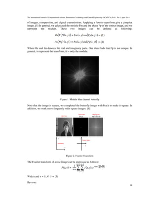 The International Journal of Computational Science, Information Technology and Control Engineering (IJCSITCE) Vol.1, No.1, April 2014
18
of images, compression, and digital transmissions. Applying a Fourier transform give a complex
image. [5] In general, we calculated the module Fm and the phase Fp of the source image, and we
represent the module. These two images can be defined as following:
Where Re and Im denotes the real and imaginary parts. One then finds that Fp is not unique. In
general, to represent the transform, it is only the module.
Figure 1. Module blue channel butterfly
Note that the image is square, we completed the butterfly image with black to make it square. In
addition, we work more frequently with square images. [6]
Figure 2. Fourier Transform
The Fourier transform of a real image can be expressed as follows:
With u and v = 0..N-1 → (3)
Reverse:
 