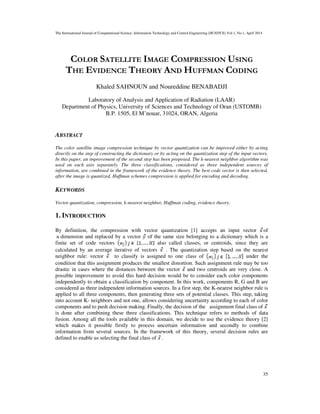 The International Journal of Computational Science, Information Technology and Control Engineering (IJCSITCE) Vol.1, No.1, April 2014
35
COLOR SATELLITE IMAGE COMPRESSION USING
THE EVIDENCE THEORY AND HUFFMAN CODING
Khaled SAHNOUN and Noureddine BENABADJI
Laboratory of Analysis and Application of Radiation (LAAR)
Department of Physics, University of Sciences and Technology of Oran (USTOMB)
B.P. 1505, El M’nouar, 31024, ORAN, Algeria
ABSTRACT
The color satellite image compression technique by vector quantization can be improved either by acting
directly on the step of constructing the dictionary or by acting on the quantization step of the input vectors.
In this paper, an improvement of the second step has been proposed. The k-nearest neighbor algorithm was
used on each axis separately. The three classifications, considered as three independent sources of
information, are combined in the framework of the evidence theory. The best code vector is then selected,
after the image is quantized, Huffman schemes compression is applied for encoding and decoding.
KEYWORDS
Vector quantization, compression, k-nearest neighbor, Huffman coding, evidence theory.
1. INTRODUCTION
By definition, the compression with vector quantization [1] accepts an input vector of
dimension and replaced by a vector of the same size belonging to a dictionary which is a
finite set of code vectors also called classes, or centroids, since they are
calculated by an average iterative of vectors . The quantization step based on the nearest
neighbor rule: vector to classify is assigned to one class of under the
condition that this assignment produces the smallest distortion. Such assignment rule may be too
drastic in cases where the distances between the vector and two centroids are very close. A
possible improvement to avoid this hard decision would be to consider each color components
independently to obtain a classification by component. In this work, components R, G and B are
considered as three independent information sources. In a first step, the K-nearest neighbor rule is
applied to all three components, then generating three sets of potential classes. This step, taking
into account K- neighbors and not one, allows considering uncertainty according to each of color
components and to push decision making. Finally, the decision of the assignment final class of
is done after combining these three classifications. This technique refers to methods of data
fusion. Among all the tools available in this domain, we decide to use the evidence theory [2]
which makes it possible firstly to process uncertain information and secondly to combine
information from several sources. In the framework of this theory, several decision rules are
defined to enable us selecting the final class of .
 