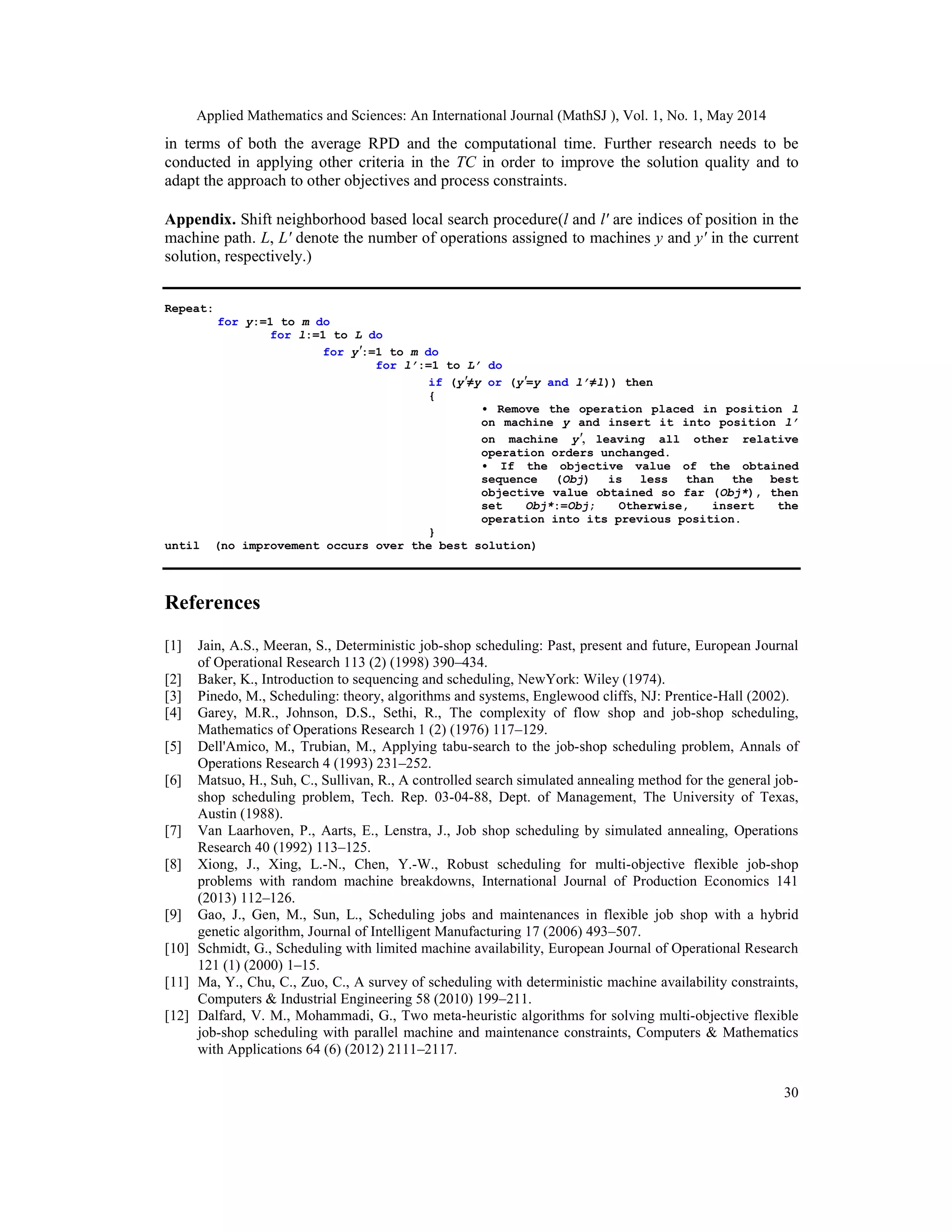Applied Mathematics and Sciences: An International Journal (MathSJ ), Vol. 1, No. 1, May 2014
30
in terms of both the average RPD and the computational time. Further research needs to be
conducted in applying other criteria in the TC in order to improve the solution quality and to
adapt the approach to other objectives and process constraints.
Appendix. Shift neighborhood based local search procedure(l and l′ are indices of position in the
machine path. L, L′ denote the number of operations assigned to machines y and y′ in the current
solution, respectively.)
Repeat:
for y:=1 to m do
for l:=1 to L do
for y′:=1 to m do
for l’:=1 to L’ do
if (y′≠y or (y′=y and l’≠l)) then
{
• Remove the operation placed in position l
on machine y and insert it into position l’
on machine y′, leaving all other relative
operation orders unchanged.
• If the objective value of the obtained
sequence (Obj) is less than the best
objective value obtained so far (Obj*), then
set Obj*:=Obj; Otherwise, insert the
operation into its previous position.
}
until (no improvement occurs over the best solution)
References
[1] Jain, A.S., Meeran, S., Deterministic job-shop scheduling: Past, present and future, European Journal
of Operational Research 113 (2) (1998) 390–434.
[2] Baker, K., Introduction to sequencing and scheduling, NewYork: Wiley (1974).
[3] Pinedo, M., Scheduling: theory, algorithms and systems, Englewood cliffs, NJ: Prentice-Hall (2002).
[4] Garey, M.R., Johnson, D.S., Sethi, R., The complexity of flow shop and job-shop scheduling,
Mathematics of Operations Research 1 (2) (1976) 117–129.
[5] Dell'Amico, M., Trubian, M., Applying tabu-search to the job-shop scheduling problem, Annals of
Operations Research 4 (1993) 231–252.
[6] Matsuo, H., Suh, C., Sullivan, R., A controlled search simulated annealing method for the general job-
shop scheduling problem, Tech. Rep. 03-04-88, Dept. of Management, The University of Texas,
Austin (1988).
[7] Van Laarhoven, P., Aarts, E., Lenstra, J., Job shop scheduling by simulated annealing, Operations
Research 40 (1992) 113–125.
[8] Xiong, J., Xing, L.-N., Chen, Y.-W., Robust scheduling for multi-objective flexible job-shop
problems with random machine breakdowns, International Journal of Production Economics 141
(2013) 112–126.
[9] Gao, J., Gen, M., Sun, L., Scheduling jobs and maintenances in flexible job shop with a hybrid
genetic algorithm, Journal of Intelligent Manufacturing 17 (2006) 493–507.
[10] Schmidt, G., Scheduling with limited machine availability, European Journal of Operational Research
121 (1) (2000) 1–15.
[11] Ma, Y., Chu, C., Zuo, C., A survey of scheduling with deterministic machine availability constraints,
Computers & Industrial Engineering 58 (2010) 199–211.
[12] Dalfard, V. M., Mohammadi, G., Two meta-heuristic algorithms for solving multi-objective flexible
job-shop scheduling with parallel machine and maintenance constraints, Computers & Mathematics
with Applications 64 (6) (2012) 2111–2117.
 
