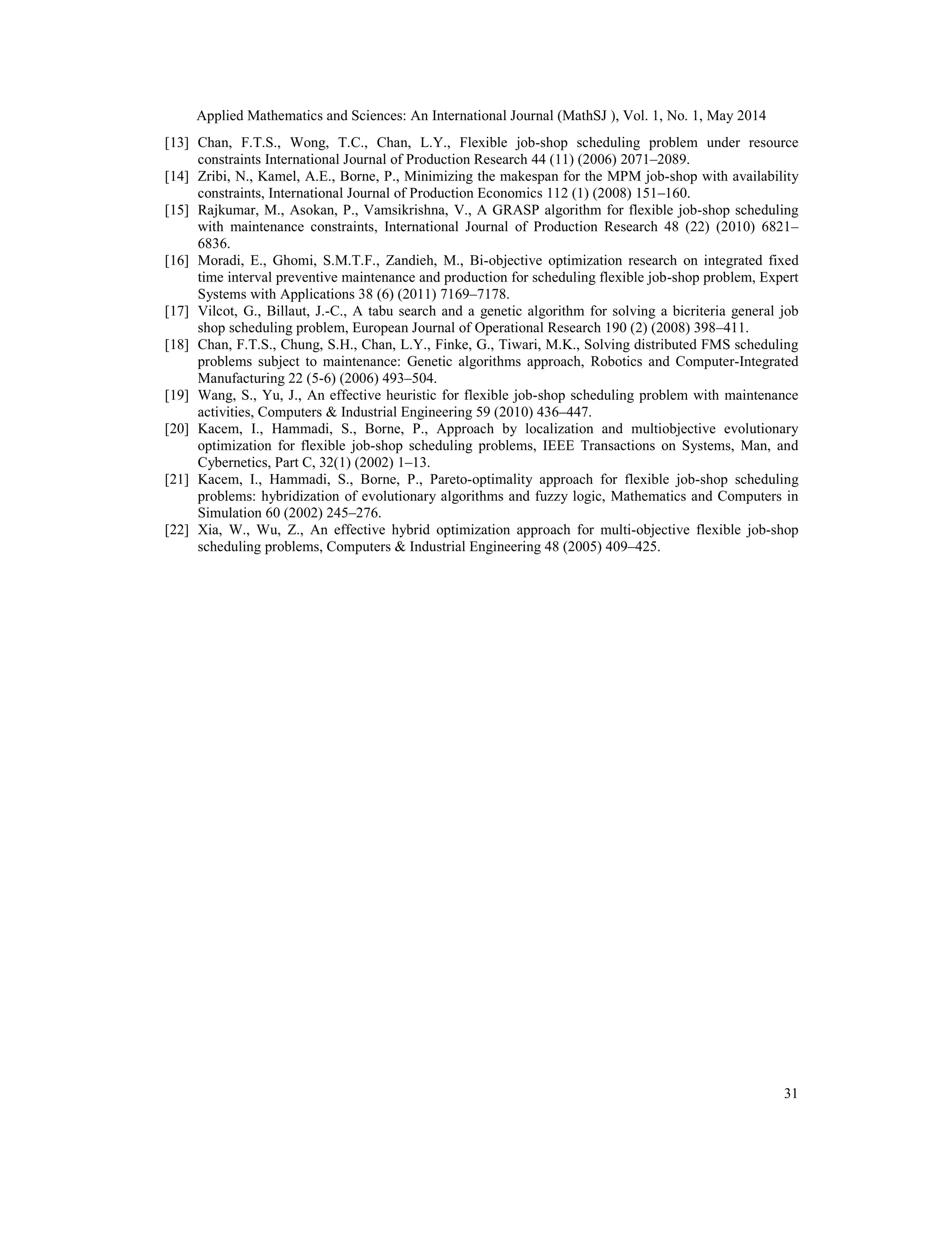 Applied Mathematics and Sciences: An International Journal (MathSJ ), Vol. 1, No. 1, May 2014
31
[13] Chan, F.T.S., Wong, T.C., Chan, L.Y., Flexible job-shop scheduling problem under resource
constraints International Journal of Production Research 44 (11) (2006) 2071–2089.
[14] Zribi, N., Kamel, A.E., Borne, P., Minimizing the makespan for the MPM job-shop with availability
constraints, International Journal of Production Economics 112 (1) (2008) 151–160.
[15] Rajkumar, M., Asokan, P., Vamsikrishna, V., A GRASP algorithm for flexible job-shop scheduling
with maintenance constraints, International Journal of Production Research 48 (22) (2010) 6821–
6836.
[16] Moradi, E., Ghomi, S.M.T.F., Zandieh, M., Bi-objective optimization research on integrated fixed
time interval preventive maintenance and production for scheduling flexible job-shop problem, Expert
Systems with Applications 38 (6) (2011) 7169–7178.
[17] Vilcot, G., Billaut, J.-C., A tabu search and a genetic algorithm for solving a bicriteria general job
shop scheduling problem, European Journal of Operational Research 190 (2) (2008) 398–411.
[18] Chan, F.T.S., Chung, S.H., Chan, L.Y., Finke, G., Tiwari, M.K., Solving distributed FMS scheduling
problems subject to maintenance: Genetic algorithms approach, Robotics and Computer-Integrated
Manufacturing 22 (5-6) (2006) 493–504.
[19] Wang, S., Yu, J., An effective heuristic for flexible job-shop scheduling problem with maintenance
activities, Computers & Industrial Engineering 59 (2010) 436–447.
[20] Kacem, I., Hammadi, S., Borne, P., Approach by localization and multiobjective evolutionary
optimization for flexible job-shop scheduling problems, IEEE Transactions on Systems, Man, and
Cybernetics, Part C, 32(1) (2002) 1–13.
[21] Kacem, I., Hammadi, S., Borne, P., Pareto-optimality approach for flexible job-shop scheduling
problems: hybridization of evolutionary algorithms and fuzzy logic, Mathematics and Computers in
Simulation 60 (2002) 245–276.
[22] Xia, W., Wu, Z., An effective hybrid optimization approach for multi-objective flexible job-shop
scheduling problems, Computers & Industrial Engineering 48 (2005) 409–425.
 