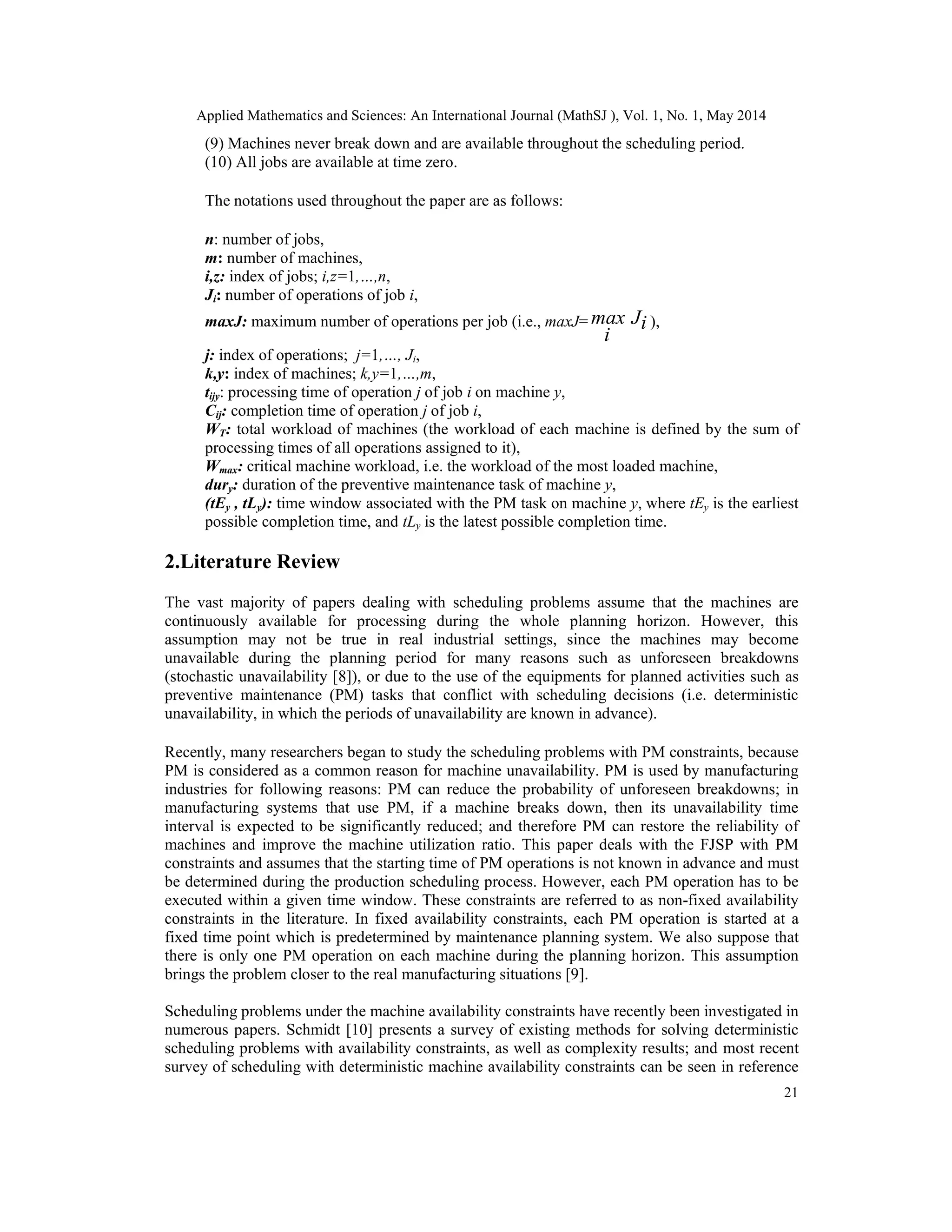 Applied Mathematics and Sciences: An International Journal (MathSJ ), Vol. 1, No. 1, May 2014
21
(9) Machines never break down and are available throughout the scheduling period.
(10) All jobs are available at time zero.
The notations used throughout the paper are as follows:
n: number of jobs,
m: number of machines,
i,z: index of jobs; i,z=1,…,n,
Ji: number of operations of job i,
maxJ: maximum number of operations per job (i.e., maxJ= iJ
i
max ),
j: index of operations; j=1,…, Ji,
k,y: index of machines; k,y=1,…,m,
tijy: processing time of operation j of job i on machine y,
Cij: completion time of operation j of job i,
WT: total workload of machines (the workload of each machine is defined by the sum of
processing times of all operations assigned to it),
Wmax: critical machine workload, i.e. the workload of the most loaded machine,
dury: duration of the preventive maintenance task of machine y,
(tEy , tLy): time window associated with the PM task on machine y, where tEy is the earliest
possible completion time, and tLy is the latest possible completion time.
2.Literature Review
The vast majority of papers dealing with scheduling problems assume that the machines are
continuously available for processing during the whole planning horizon. However, this
assumption may not be true in real industrial settings, since the machines may become
unavailable during the planning period for many reasons such as unforeseen breakdowns
(stochastic unavailability [8]), or due to the use of the equipments for planned activities such as
preventive maintenance (PM) tasks that conflict with scheduling decisions (i.e. deterministic
unavailability, in which the periods of unavailability are known in advance).
Recently, many researchers began to study the scheduling problems with PM constraints, because
PM is considered as a common reason for machine unavailability. PM is used by manufacturing
industries for following reasons: PM can reduce the probability of unforeseen breakdowns; in
manufacturing systems that use PM, if a machine breaks down, then its unavailability time
interval is expected to be significantly reduced; and therefore PM can restore the reliability of
machines and improve the machine utilization ratio. This paper deals with the FJSP with PM
constraints and assumes that the starting time of PM operations is not known in advance and must
be determined during the production scheduling process. However, each PM operation has to be
executed within a given time window. These constraints are referred to as non-fixed availability
constraints in the literature. In fixed availability constraints, each PM operation is started at a
fixed time point which is predetermined by maintenance planning system. We also suppose that
there is only one PM operation on each machine during the planning horizon. This assumption
brings the problem closer to the real manufacturing situations [9].
Scheduling problems under the machine availability constraints have recently been investigated in
numerous papers. Schmidt [10] presents a survey of existing methods for solving deterministic
scheduling problems with availability constraints, as well as complexity results; and most recent
survey of scheduling with deterministic machine availability constraints can be seen in reference
 