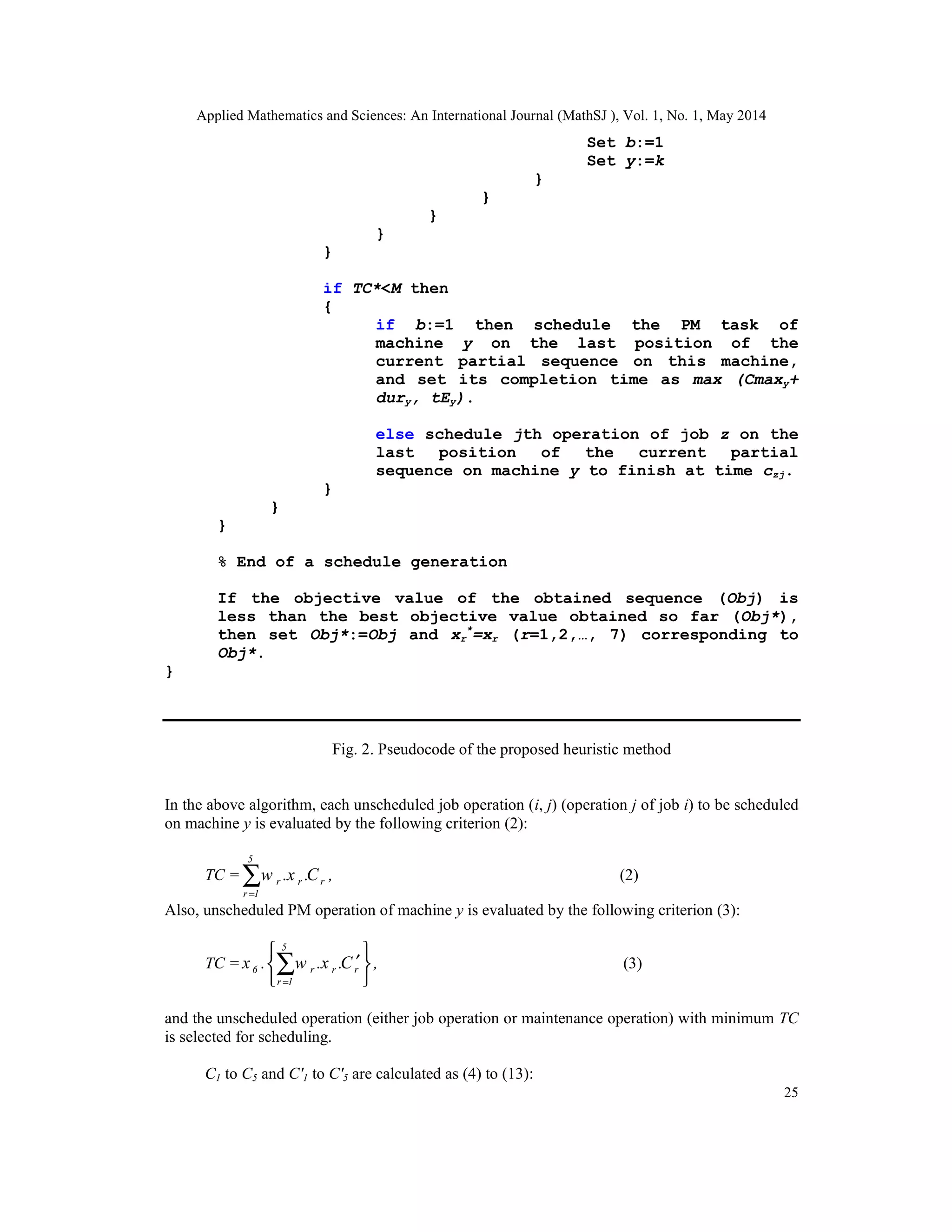 Applied Mathematics and Sciences: An International Journal (MathSJ ), Vol. 1, No. 1, May 2014
25
Set b:=1
Set y:=k
}
}
}
}
}
if TC*<M then
{
if b:=1 then schedule the PM task of
machine y on the last position of the
current partial sequence on this machine,
and set its completion time as max (Cmaxy+
dury, tEy).
else schedule jth operation of job z on the
last position of the current partial
sequence on machine y to finish at time czj.
}
}
}
% End of a schedule generation
If the objective value of the obtained sequence (Obj) is
less than the best objective value obtained so far (Obj*),
then set Obj*:=Obj and xr
*
=xr (r=1,2,…, 7) corresponding to
Obj*.
}
Fig. 2. Pseudocode of the proposed heuristic method
In the above algorithm, each unscheduled job operation (i, j) (operation j of job i) to be scheduled
on machine y is evaluated by the following criterion (2):
TC =
5
r r r
r 1
w .x .C ,
=
∑ (2)
Also, unscheduled PM operation of machine y is evaluated by the following criterion (3):
TC =
5
6 r r r
r 1
x . w .x .C ,
=
 
′ 
 
∑ (3)
and the unscheduled operation (either job operation or maintenance operation) with minimum TC
is selected for scheduling.
C1 to C5 and C′1 to C′5 are calculated as (4) to (13):
 