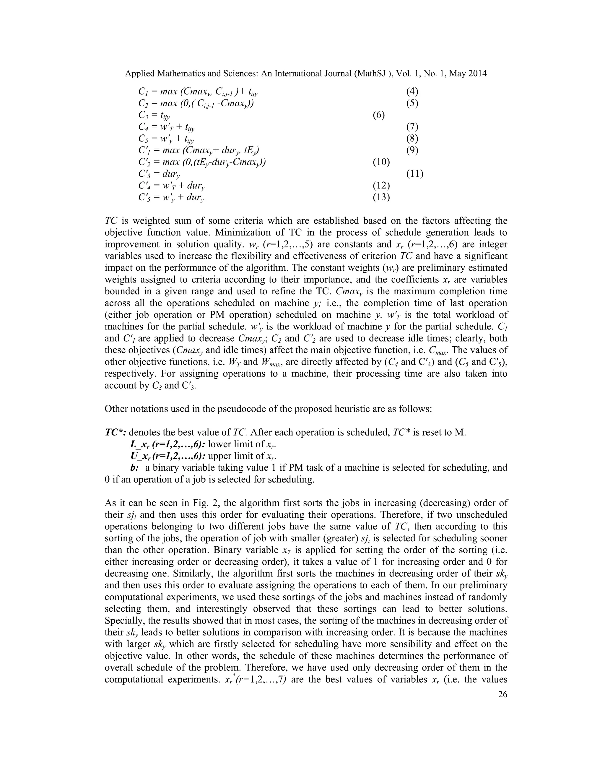 Applied Mathematics and Sciences: An International Journal (MathSJ ), Vol. 1, No. 1, May 2014
26
C1 = max (Cmaxy, Ci,j-1 )+ tijy (4)
C2 = max (0,( Ci,j-1 -Cmaxy)) (5)
C3 = tijy (6)
C4 = w′T + tijy (7)
C5 = w′y + tijy (8)
C′1 = max (Cmaxy+ dury, tEy) (9)
C′2 = max (0,(tEy-dury-Cmaxy)) (10)
C′3 = dury (11)
C′4 = w′T + dury (12)
C′5 = w′y + dury (13)
TC is weighted sum of some criteria which are established based on the factors affecting the
objective function value. Minimization of TC in the process of schedule generation leads to
improvement in solution quality. wr (r=1,2,…,5) are constants and xr (r=1,2,…,6) are integer
variables used to increase the flexibility and effectiveness of criterion TC and have a significant
impact on the performance of the algorithm. The constant weights (wr) are preliminary estimated
weights assigned to criteria according to their importance, and the coefficients xr are variables
bounded in a given range and used to refine the TC. Cmaxy is the maximum completion time
across all the operations scheduled on machine y; i.e., the completion time of last operation
(either job operation or PM operation) scheduled on machine y. w′T is the total workload of
machines for the partial schedule. w′y is the workload of machine y for the partial schedule. C1
and C′1 are applied to decrease Cmaxy; C2 and C′2 are used to decrease idle times; clearly, both
these objectives (Cmaxy and idle times) affect the main objective function, i.e. Cmax. The values of
other objective functions, i.e. WT and Wmax, are directly affected by (C4 and C′4) and (C5 and C′5),
respectively. For assigning operations to a machine, their processing time are also taken into
account by C3 and C′3.
Other notations used in the pseudocode of the proposed heuristic are as follows:
TC*: denotes the best value of TC. After each operation is scheduled, TC* is reset to M.
L_xr (r=1,2,…,6): lower limit of xr.
U_xr (r=1,2,…,6): upper limit of xr.
b: a binary variable taking value 1 if PM task of a machine is selected for scheduling, and
0 if an operation of a job is selected for scheduling.
As it can be seen in Fig. 2, the algorithm first sorts the jobs in increasing (decreasing) order of
their sji and then uses this order for evaluating their operations. Therefore, if two unscheduled
operations belonging to two different jobs have the same value of TC, then according to this
sorting of the jobs, the operation of job with smaller (greater) sji is selected for scheduling sooner
than the other operation. Binary variable x7 is applied for setting the order of the sorting (i.e.
either increasing order or decreasing order), it takes a value of 1 for increasing order and 0 for
decreasing one. Similarly, the algorithm first sorts the machines in decreasing order of their sky
and then uses this order to evaluate assigning the operations to each of them. In our preliminary
computational experiments, we used these sortings of the jobs and machines instead of randomly
selecting them, and interestingly observed that these sortings can lead to better solutions.
Specially, the results showed that in most cases, the sorting of the machines in decreasing order of
their sky leads to better solutions in comparison with increasing order. It is because the machines
with larger sky which are firstly selected for scheduling have more sensibility and effect on the
objective value. In other words, the schedule of these machines determines the performance of
overall schedule of the problem. Therefore, we have used only decreasing order of them in the
computational experiments. xr
*
(r=1,2,…,7) are the best values of variables xr (i.e. the values
 