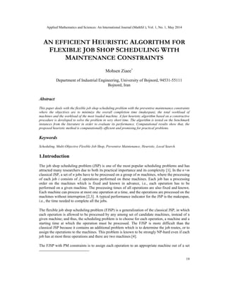 Applied Mathematics and Sciences: An International Journal (MathSJ ), Vol. 1, No. 1, May 2014
19
AN EFFICIENT HEURISTIC ALGORITHM FOR
FLEXIBLE JOB SHOP SCHEDULING WITH
MAINTENANCE CONSTRAINTS
Mohsen Ziaee∗
Department of Industrial Engineering, University of Bojnord, 94531-55111
Bojnord, Iran
Abstract
This paper deals with the flexible job shop scheduling problem with the preventive maintenance constraints
where the objectives are to minimize the overall completion time (makespan), the total workload of
machines and the workload of the most loaded machine. A fast heuristic algorithm based on a constructive
procedure is developed to solve the problem in very short time. The algorithm is tested on the benchmark
instances from the literature in order to evaluate its performance. Computational results show that, the
proposed heuristic method is computationally efficient and promising for practical problems.
Keywords
Scheduling, Multi-Objective Flexible Job Shop, Preventive Maintenance, Heuristic, Local Search.
1.Introduction
The job shop scheduling problem (JSP) is one of the most popular scheduling problems and has
attracted many researchers due to both its practical importance and its complexity [1]. In the n×m
classical JSP, a set of n jobs have to be processed on a group of m machines, where the processing
of each job i consists of Ji operations performed on these machines. Each job has a processing
order on the machines which is fixed and known in advance, i.e., each operation has to be
performed on a given machine. The processing times of all operations are also fixed and known.
Each machine can process at most one operation at a time, and the operations are processed on the
machines without interruption [2,3]. A typical performance indicator for the JSP is the makespan,
i.e., the time needed to complete all the jobs.
The flexible job shop scheduling problem (FJSP) is a generalization of the classical JSP, in which
each operation is allowed to be processed by any among set of candidate machines, instead of a
given machine; and thus, the scheduling problem is to choose for each operation, a machine and a
starting time at which the operation must be processed. The FJSP is more difficult than the
classical JSP because it contains an additional problem which is to determine the job routes, or to
assign the operations to the machines. This problem is known to be strongly NP-hard even if each
job has at most three operations and there are two machines [4].
The FJSP with PM constraints is to assign each operation to an appropriate machine out of a set
 