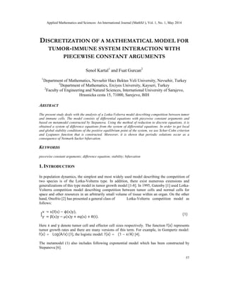 Applied Mathematics and Sciences: An International Journal (MathSJ ), Vol. 1, No. 1, May 2014
57
DISCRETIZATION OF A MATHEMATICAL MODEL FOR
TUMOR-IMMUNE SYSTEM INTERACTION WITH
PIECEWISE CONSTANT ARGUMENTS
Senol Kartal1
and Fuat Gurcan2
1
Department of Mathematics, Nevsehir Hacı Bektas Veli University, Nevsehir, Turkey
2
Department of Mathematics, Erciyes University, Kayseri, Turkey
2
Faculty of Engineering and Natural Sciences, International University of Sarajevo,
Hrasnicka cesta 15, 71000, Sarejevo, BIH
ABSTRACT
The present study deals with the analysis of a Lotka-Volterra model describing competition between tumor
and immune cells. The model consists of differential equations with piecewise constant arguments and
based on metamodel constructed by Stepanova. Using the method of reduction to discrete equations, it is
obtained a system of difference equations from the system of differential equations. In order to get local
and global stability conditions of the positive equilibrium point of the system, we use Schur-Cohn criterion
and Lyapunov function that is constructed. Moreover, it is shown that periodic solutions occur as a
consequence of Neimark-Sacker bifurcation.
KEYWORDS
piecewise constant arguments; difference equation; stability; bifurcation
1. INTRODUCTION
In population dynamics, the simplest and most widely used model describing the competition of
two species is of the Lotka-Volterra type. In addition, there exist numerous extensions and
generalizations of this type model in tumor growth model [1-8]. In 1995, Gatenby [1] used Lotka-
Volterra competition model describing competition between tumor cells and normal cells for
space and other resources in an arbitrarily small volume of tissue within an organ. On the other
hand, Onofrio [2] has presented a general class of Lotka-Volterra competition model as
follows:
x.
= x(f(x) − ϕ(x)y),
y.
= β(x)y − μ(x)y + σq(x) + θ(t).
(1)
Here x and y denote tumor cell and effector cell sizes respectively. The function f(x) represents
tumor growth rates and there are many versions of this term. For example, in Gompertz model:
f(x) = αLog(A/x) [3], the logistic model: f(x) = α(1 − x/A) [4].
The metamodel (1) also includes following exponential model which has been constructed by
Stepanova [6].
 