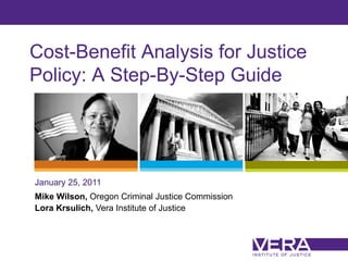 Cost-Benefit Analysis for Justice
Policy: A Step-By-Step Guide




January 25, 2011
Mike Wilson, Oregon Criminal Justice Commission
Lora Krsulich, Vera Institute of Justice



                                                  Slide 1
 