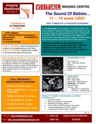 Imaging                                                                          IMAGING CENTRE
  Redefined
     Vol : 4 Iss : 3
                                                             The Sound Of Babies…
                          R

                                                               11 – 14 week USG!
           Excellence in                                       FIRST TRIMESTER ULTRASOUND SCREENING
          ULTRASOUND
            @ VITAL                                       11-14 WK SCAN is examination of the fetal profile in its
                                                          first trimester to screen for Downs syndrome with the use
At VITAL Imaging a dedicated protocol for                 of maternal age & nuchal translucency (NT). A blood test
First Trimester Nuchal Translucency                       (free beta-HCG & PAPP-A) also can be added to the
Measurement laid by the Fetal Medicine                    screening as it is associated with a higher detection rate &
Foundation is followed for the                            lower false positive rate compared to triple screening.
11-14 wk Screening.
                                                          Extensive research has now established that
                                                          screening by NT can detect about 80% of affected
In the 1st Trimester, Nuchal Translucency
                                                          fetuses for a screen positive rate of 5%. The
is taken in the sagittal plane of the fetus.
                                                          combination of NT & maternal serum free ß-hCG &
In the 2nd Trimester, Nuchal Fold is taken
                                                          PAPP-A improves the detection to 90%.
in the transverse plane of the fetus.

                                                                                           MEASUREMENT OF NT
Who should be offered 11-14 wk scan?
It should be offered to all pregnant women who are
                                                                                           CRL 45-84 mm
at a high risk as well as low risk for the disorders to
                                                                                           MID – SAG View, Neutral
be screened. Therefore, the screening program
                                                                                           position
described here is also for women who are under 35
                                                                                           Image Size – Head & thorax
years of age at the time of delivery & who do not
                                                                                           Widest lucency away from
have a positive history of a chromosomal
                                                                                           amnion
abnormality.


                                                                                           NASAL BONE
                                                                                           CRL 45-84 mm
        VITAL PREGNANCY                                                                    MID – SAG VIEW
                                                                                           Image Size – Head & thorax
     SONOGRAPHY PACKAGES
                                                                                           Equal sign- Two parallel
                                                                                           horizontal lines:
      DATING SCAN at 6 – 8 wks                                                             Top line – Skin
                                                                                                 Bottom line – Nasal bone
      FIRST TRIMESTER at 11 – 14 wks                                                             Third line – Tip of the nose
      SCREENING
                                                          Optimum 1st trimester screening test is provided by
      ANOMALY SCAN at 18 - 20 wks
                                                          a combination of:
                                                              • Age of the mother
      3D / 4D SCAN at 18 - 20 wks
                                                              • Nuchal Translucency measurement
                                                              • Nasal Bone (Present / Absent)
      3D / 4D SCAN at 28 - 34 wks
                                                              • Free b-HCG and PAPP-A levels in the mother
                                                              • Tricuspid Regurgitation (Present / Absent)
      COLOUR DOPPLER at 30 - 40 wks
                                                              • Physical abnormality (Present / Absent)

                                                                                                         Pg: 1
Website: www.vitalradiology.com                               Ph: 26301184            EXCELLENCE IN IMAGING…
Blog: http://soundofbabies.blogspot.com                             26301185                     ALWAYS…
 