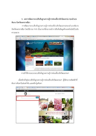 5. ผลการพัฒนาระบบสืบค้นฐานความรู้การท่องเที่ยวเชิงวัฒนธรรม ของอาเภอ
พิมาย จังหวัดนครราชสีมา
การพัฒนาระบบสืบค้นฐานความรู้การท่องเที่ยวเชิงวัฒนธรรมของอาเภอพิมาย
จังหวัดนครราชสีมา โดยใช้ภาษา PHP เป็นภาษาที่สามารถทาการสืบค้นข้อมูลด้วยเทคโนโลยีเว็บเชิง
ความหมาย
การเข้าใช้งานระบบระบบสืบค้นฐานความรู้การท่องเที่ยวเชิงวัฒนธรรมฯ
เมื่อคลิกเข้าสู่ระบบสืบค้นฐานความรู้การท่องเที่ยวเชิงวัฒนธรรมฯ ผู้ใช้สามารถพิมพ์คาที่
ต้องการค้นหาในช่องคาค้น และคลิกปุ่มค้นหา
 