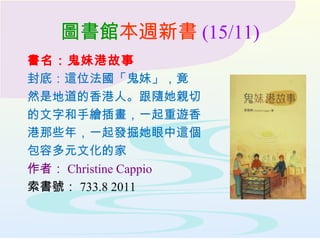 圖書館本週新書 (15/11)
書名：鬼妹港故事
封底：這位法國「鬼妹」，竟
然是地道的香港人。跟隨她親切
的文字和手繪插畫，一起重遊香
港那些年，一起發掘她眼中這個
包容多元文化的家
作者： Christine Cappio
索書號： 733.8 2011
 