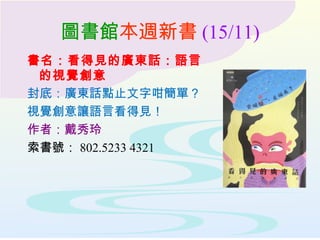圖書館本週新書 (15/11)
書名：看得見的廣東話：語言
的視覺創意
封底：廣東話點止文字咁簡單？
視覺創意讓語言看得見！
作者：戴秀玲
索書號： 802.5233 4321
 
