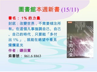 圖書館本週新書 (15/11)
書名： 1% 的力量
封底：改變世界，不需要傾注所
有。在這個凡事强調自己、自己
、自己的時代，只要能「多付
出 1% 」，就能在絕望中看見
燦爛星光
作者：鎌田實
索書號： 861.6 8863
 