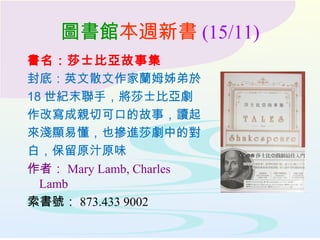 圖書館本週新書 (15/11)
書名：莎士比亞故事集
封底：英文散文作家蘭姆姊弟於
18 世紀末聯手，將莎士比亞劇
作改寫成親切可口的故事，讀起
來淺顯易懂，也摻進莎劇中的對
白，保留原汁原味
作者： Mary Lamb, Charles
Lamb
索書號： 873.433 9002
 