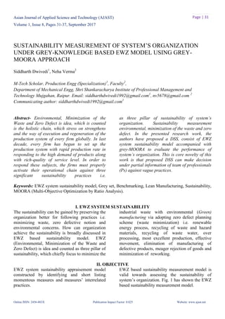 Asian Journal of Applied Science and Technology (AJAST)
Volume 1, Issue 8, Pages 31-37, September 2017
Online ISSN: 2456-883X Publication Impact Factor: 0.825 Website: www.ajast.net
Page | 31
SUSTAINABILITY MEASUREMENT OF SYSTEM’S ORGANIZATION
UNDER GREY-KNOWLEDGE BASED EWZ MODEL USING GREY-
MOORA APPROACH
Siddharth Dwivedi1
, Neha Verma2
M-Tech Scholar, Production Engg (Specialization)1
, Faculty2
,
Department of Mechanical Engg, Shri Shankaracharya Institute of Professional Management and
Technology Mujgahan, Raipur. Email: siddharthdwivedi1992@gmail.com1
, nv5678@gmail.com 2
Communicating author: siddharthdwivedi1992@gmail.com1
Abstract- Environmental, Minimization of the
Waste and Zero Defect is idea, which is counted
as three pillar of sustainability of system’s
organization. Sustainability measurement
is the holistic chain, which stress on strengthens
and the way of execution and regeneration of the
production system of every firm globally. In last
decade, every firm has begun to set up the
production system with rapid production rate in
responding to the high demand of products along
with rich-quality of service level. In order to
respond these subjects, the firms must properly
activate their operational chain against three
significant sustainability practices i.e.
environmental, minimization of the waste and zero
defect. In the presented research work, the
authors have proposed a DSS, consist of EWZ
system sustainability model accompanied with
grey-MOORA to evaluate the performance of
system’s organization. This is core novelty of this
work is that proposed DSS can make decision
under partial information of team of professionals
(Ps) against vague practices.
Keywords: EWZ system sustainability model, Grey set, Benchmarking, Lean Manufacturing, Sustainability,
MOORA (Multi-Objective Optimization by Ratio Analysis).
I. EWZ SYSTEM SUSTAINABILITY
The sustainability can be gained by preserving the
organization better for following practices i.e.
minimizing waste, zero defective notion and
environmental concerns. How can organization
achieve the sustainability is broadly discussed in
EWZ based sustainability model. EWZ
(Environmental, Minimization of the Waste and
Zero Defect) is idea and counted as three pillar of
sustainability, which chiefly focus to minimize the
industrial waste with environmental (Green)
manufacturing via adopting zero defect planning
scheme (waste minimization) i.e. renewable
energy process, recycling of waste and hazard
materials, recycling of waste water, over
processing, most excellent production, effective
movement, elimination of manufacturing of
defective products, meager rejection of goods and
minimization of reworking.
II. OBJECTIVE
EWZ system sustainability appraisement model
constructed by identifying and short listing
momentous measures and measures’ interrelated
practices.
EWZ based sustainability measurement model is
valid towards assessing the sustainability of
system’s organization. Fig. 1 has shown the EWZ
based sustainability measurement model.
 