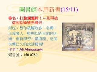 圖書館本周新書(15/11)
書名：打臉爛邏輯！ -- 別再被
這些話術唬弄過去
封底：教你破解政客、名嘴、
正義魔人...那些似是而非的話
術！重新學習「講道理」這個
失傳已久的說話藝術!
作者：Ali Almossawi
索書號：150 0...