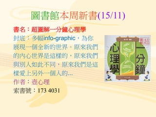 圖書館本周新書(15/11)
書名：超圖解一分鐘心理學
封底：多幅info-graphic，為你
展現一個全新的世界。原來我們
的內心世界是這樣的，原來我們
與別人如此不同，原來我們是這
樣愛上另外一個人的...
作者：壺心理
索書號：173 ...