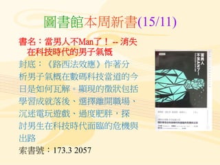 圖書館本周新書(15/11)
書名：當男人不Man了！ -- 消失
在科技時代的男子氣慨
封底：《路西法效應》作著分
析男子氣概在數碼科技當道的今
日是如何瓦解。顯現的徵狀包括
學習成就落後、選擇離開職場、
沉迷電玩遊戲、過度肥胖，探
討男生在...