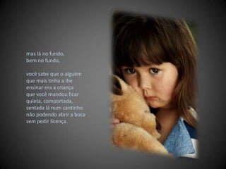 mas lá no fundo, bem no fundo,  você sabe que o alguém que mais tinha a lhe ensinar era a criança que você mandou ficar quieta, comportada, sentada lá num cantinho  não podendo abrir a boca sem pedir licença. 