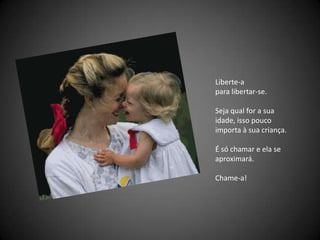 Liberte-a para libertar-se. Seja qual for a sua idade, isso pouco importa à sua criança. É só chamar e ela se aproximará. Chame-a! 