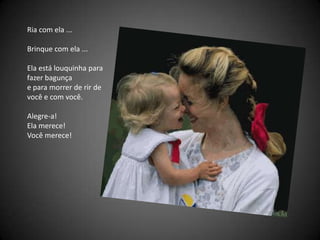 Ria com ela ... Brinque com ela ... Ela está louquinha para fazer bagunça  e para morrer de rir de você e com você. Alegre-a! Ela merece! Você merece! 