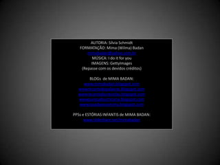 AUTORIA: Sílvia SchmidtFORMATAÇÃO: Mima (Wilma) Badanmimabadan@yahoo.com.brMÚSICA: I do it for youIMAGENS: GettyImages(Repasse com os devidos créditos)BLOGs  de MIMA BADAN:www.mimabadan.blogspot.comwwwrecantodepalavras.blogspot.comwwwrecantodasreceitas.blogspot.comwwwpurezadoutrinaria.blogspot.comwwwcasadavovomima.blogspot.comPPSs e ESTÓRIAS INFANTIS de MIMA BADAN:www.slideshare.net/mimabadan