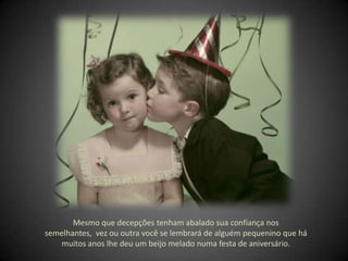 Mesmo que decepções tenham abalado sua confiança nos semelhantes,  vez ou outra você se lembrará de alguém pequenino que há muitos anos lhe deu um beijo melado numa festa de aniversário. 