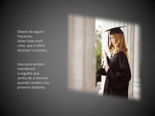 Depois de alguns fracassos, talvez hoje você creia  que é difícil alcançar o sucesso, mas para sempre relembrará o orgulho que sentiu de si mesmo quando recebeu seu primeiro diploma. 