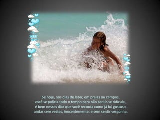 Se hoje, nos dias de lazer, em praias ou campos, você se policia todo o tempo para não sentir-se ridícula,  é bem nesses dias que você recorda como já foi gostoso  andar sem vestes, inocentemente, e sem sentir vergonha. 