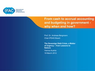 From cash to accrual accounting
and budgeting in government -
why when and how?

Prof. Dr. Andreas Bergmann
Chair IPSAS Board

The Sovereign Debt Crisis, a Matter
of Urgency – from Lessons to
Reform
Vienna Austria
19 March 2012




                                      Page 1
 