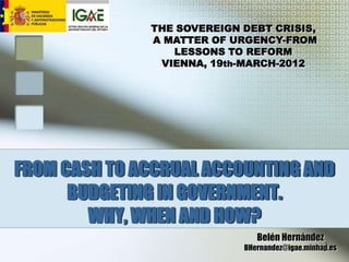THE SOVEREIGN DEBT CRISIS,
              A MATTER OF URGENCY-FROM
                 LESSONS TO REFORM
               VIENNA, 19th-MARCH-2012




FROM CASH TO ACCRUAL ACCOUNTING AND
      BUDGETING IN GOVERNMENT.
        WHY, WHEN AND HOW?
                               Belén Hernández
                                                 1
                            BHernandez@igae.minhap.es
 