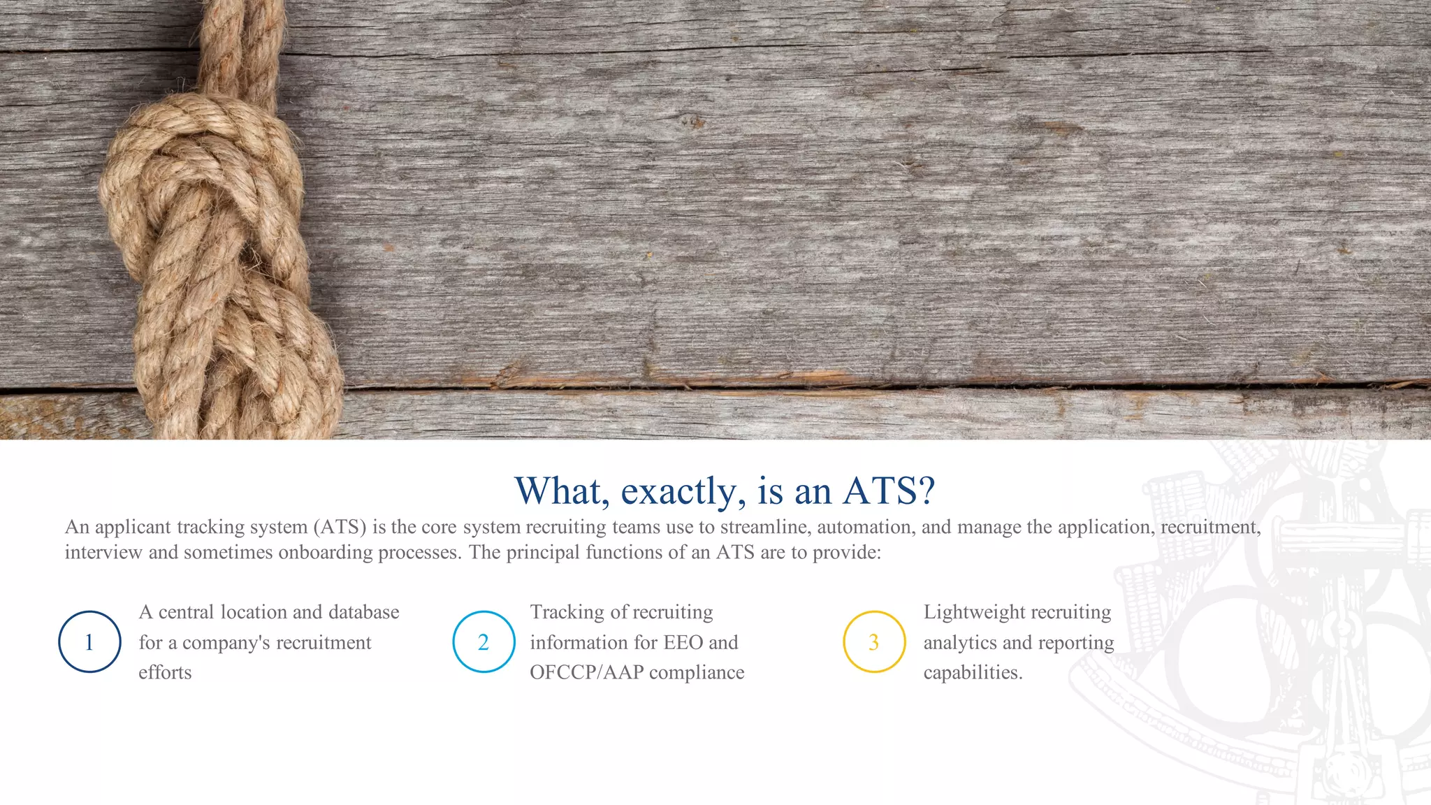 What, exactly, is an ATS?
An applicant tracking system (ATS) is the core system recruiting teams use to streamline, automation, and manage the application, recruitment,
interview and sometimes onboarding processes. The principal functions of an ATS are to provide:
1
A central location and database
for a company's recruitment
efforts
2
Tracking of recruiting
information for EEO and
OFCCP/AAP compliance
3
Lightweight recruiting
analytics and reporting
capabilities.
 