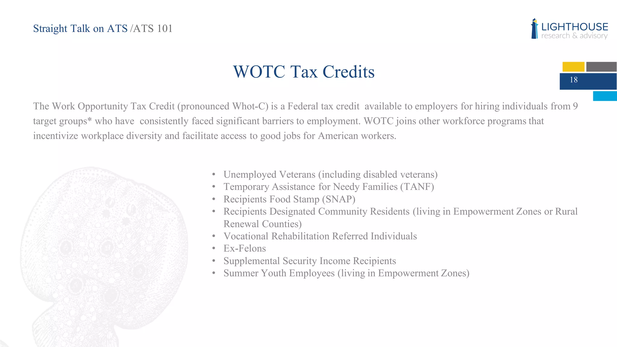 WOTC Tax Credits
The Work Opportunity Tax Credit (pronounced Whot-C) is a Federal tax credit available to employers for hiring individuals from 9
target groups* who have consistently faced significant barriers to employment. WOTC joins other workforce programs that
incentivize workplace diversity and facilitate access to good jobs for American workers.
• Unemployed Veterans (including disabled veterans)
• Temporary Assistance for Needy Families (TANF)
• Recipients Food Stamp (SNAP)
• Recipients Designated Community Residents (living in Empowerment Zones or Rural
Renewal Counties)
• Vocational Rehabilitation Referred Individuals
• Ex-Felons
• Supplemental Security Income Recipients
• Summer Youth Employees (living in Empowerment Zones)
18
Straight Talk on ATS /ATS 101
 