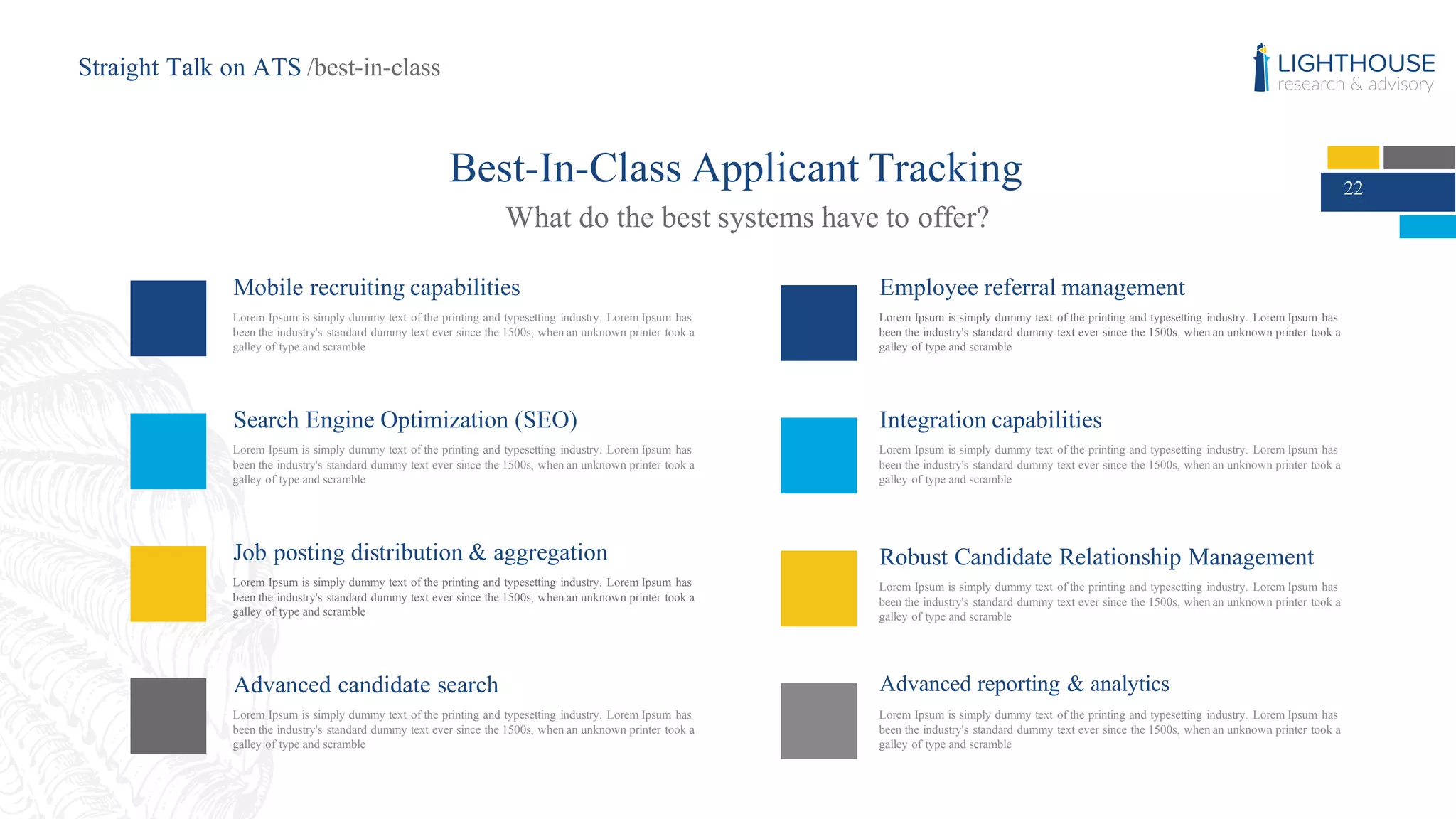22
Best-In-Class Applicant Tracking
What do the best systems have to offer?
Mobile recruiting capabilities
Lorem Ipsum is simply dummy text of the printing and typesetting industry. Lorem Ipsum has
been the industry's standard dummy text ever since the 1500s, when an unknown printer took a
galley of type and scramble
Search Engine Optimization (SEO)
Lorem Ipsum is simply dummy text of the printing and typesetting industry. Lorem Ipsum has
been the industry's standard dummy text ever since the 1500s, when an unknown printer took a
galley of type and scramble
Integration capabilities
Lorem Ipsum is simply dummy text of the printing and typesetting industry. Lorem Ipsum has
been the industry's standard dummy text ever since the 1500s, when an unknown printer took a
galley of type and scramble
Robust Candidate Relationship Management
Lorem Ipsum is simply dummy text of the printing and typesetting industry. Lorem Ipsum has
been the industry's standard dummy text ever since the 1500s, when an unknown printer took a
galley of type and scramble
Advanced reporting & analytics
Lorem Ipsum is simply dummy text of the printing and typesetting industry. Lorem Ipsum has
been the industry's standard dummy text ever since the 1500s, when an unknown printer took a
galley of type and scramble
Job posting distribution & aggregation
Lorem Ipsum is simply dummy text of the printing and typesetting industry. Lorem Ipsum has
been the industry's standard dummy text ever since the 1500s, when an unknown printer took a
galley of type and scramble
Employee referral management
Lorem Ipsum is simply dummy text of the printing and typesetting industry. Lorem Ipsum has
been the industry's standard dummy text ever since the 1500s, when an unknown printer took a
galley of type and scramble
Advanced candidate search
Lorem Ipsum is simply dummy text of the printing and typesetting industry. Lorem Ipsum has
been the industry's standard dummy text ever since the 1500s, when an unknown printer took a
galley of type and scramble
Straight Talk on ATS /best-in-class
 