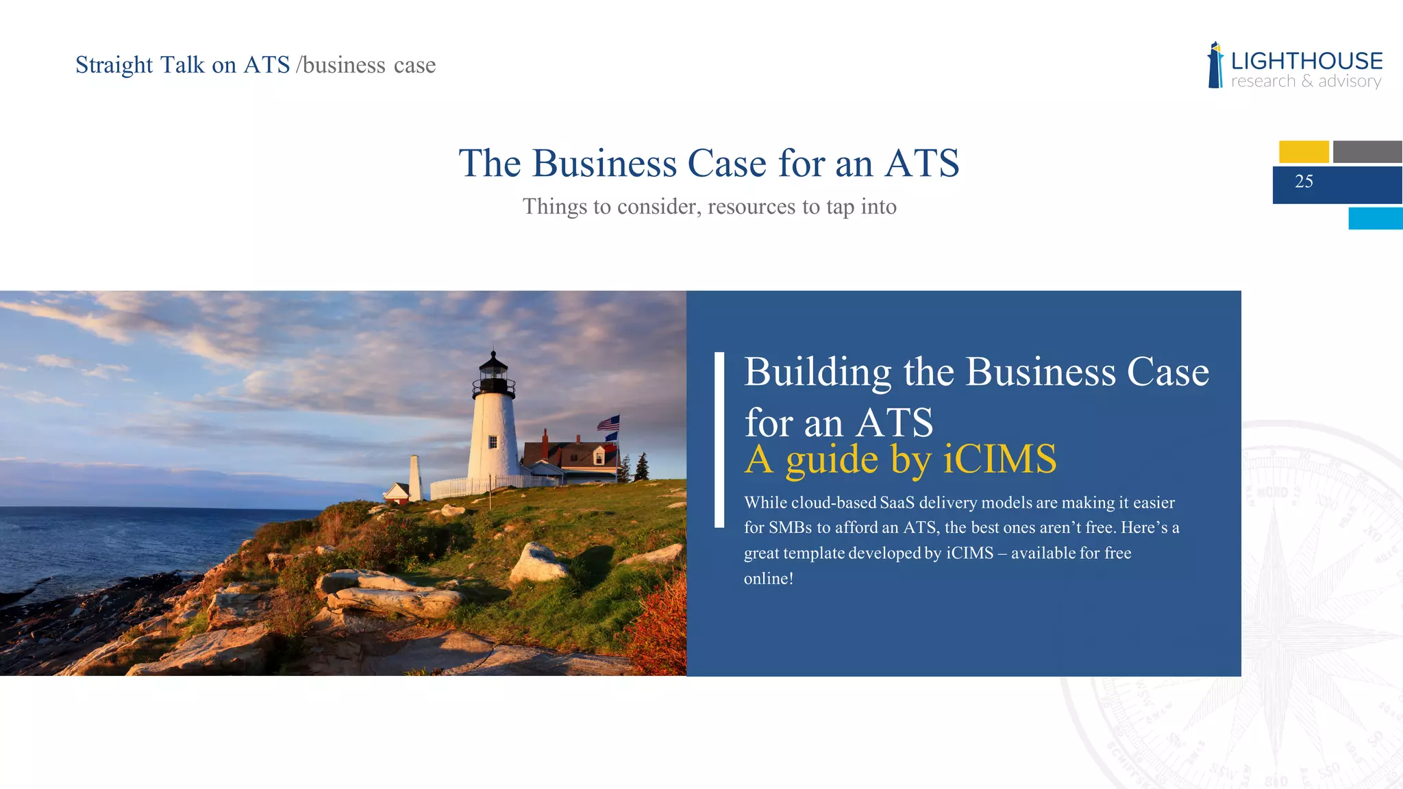 25
The Business Case for an ATS
Things to consider, resources to tap into
Building the Business Case
for an ATS
A guide by iCIMS
While cloud-based SaaS delivery models are making it easier
for SMBs to afford an ATS, the best ones aren’t free. Here’s a
great template developed by iCIMS – available for free
online!
Straight Talk on ATS /business case
 