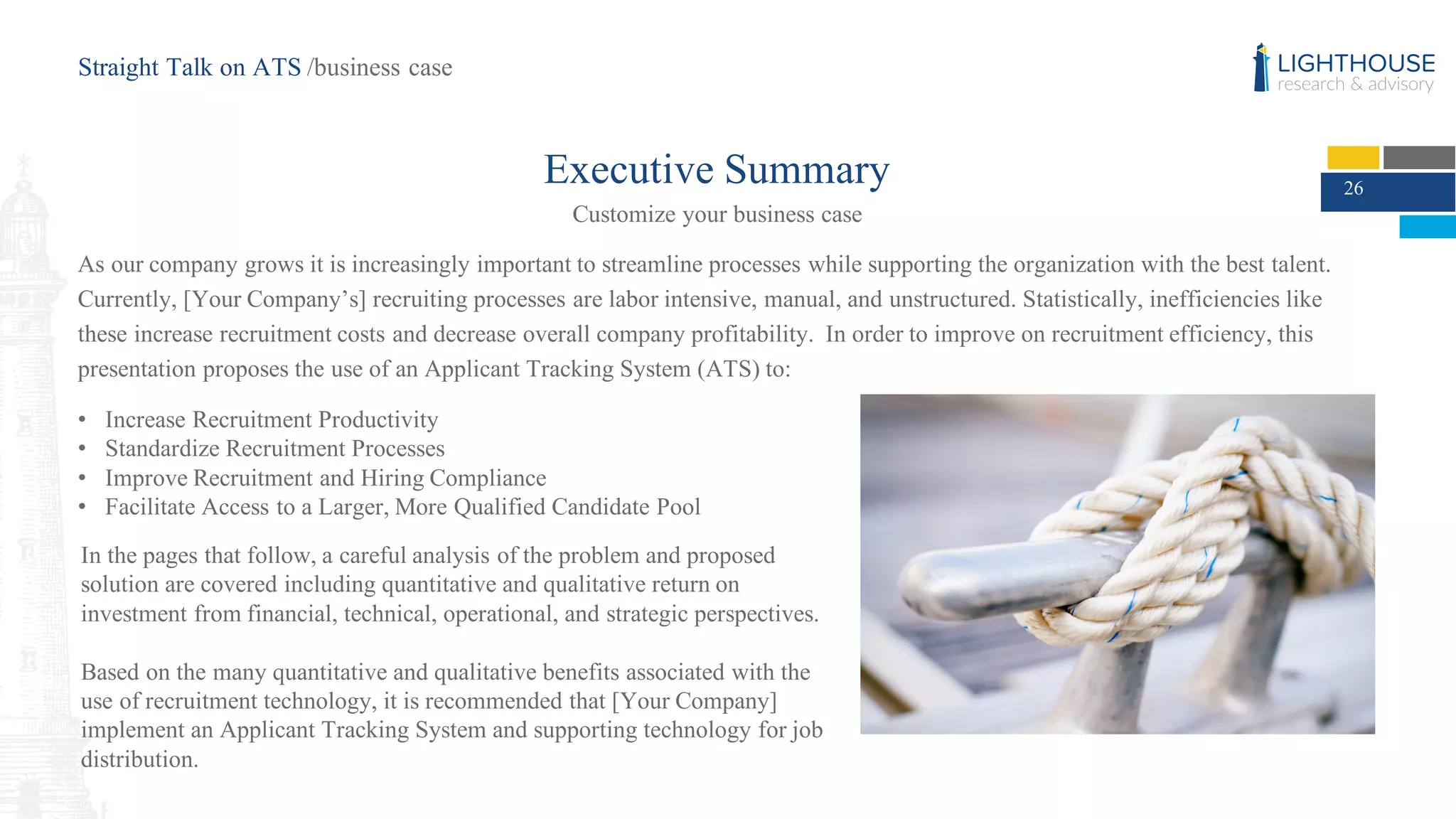 Executive Summary
Customize your business case
As our company grows it is increasingly important to streamline processes while supporting the organization with the best talent.
Currently, [Your Company’s] recruiting processes are labor intensive, manual, and unstructured. Statistically, inefficiencies like
these increase recruitment costs and decrease overall company profitability. In order to improve on recruitment efficiency, this
presentation proposes the use of an Applicant Tracking System (ATS) to:
• Increase Recruitment Productivity
• Standardize Recruitment Processes
• Improve Recruitment and Hiring Compliance
• Facilitate Access to a Larger, More Qualified Candidate Pool
26
Straight Talk on ATS /business case
In the pages that follow, a careful analysis of the problem and proposed
solution are covered including quantitative and qualitative return on
investment from financial, technical, operational, and strategic perspectives.
Based on the many quantitative and qualitative benefits associated with the
use of recruitment technology, it is recommended that [Your Company]
implement an Applicant Tracking System and supporting technology for job
distribution.
 