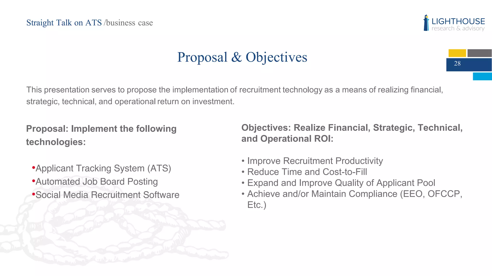 Proposal & Objectives
This  presentation  serves  to  propose  the  implementation  of  recruitment  technology  as  a  means  of  realizing  financial,  
strategic,  technical,  and  operational  return  on  investment.  
Proposal:  Implement  the  following  
technologies:
•Applicant Tracking System (ATS)
•Automated Job Board Posting
•Social Media Recruitment Software
Objectives:  Realize  Financial,  Strategic,  Technical,  
and  Operational  ROI:
• Improve  Recruitment  Productivity
• Reduce  Time  and  Cost-­to-­Fill
• Expand  and  Improve  Quality  of  Applicant  Pool
• Achieve  and/or  Maintain  Compliance  (EEO,  OFCCP,  
Etc.)
28
Straight Talk on ATS /business case
 