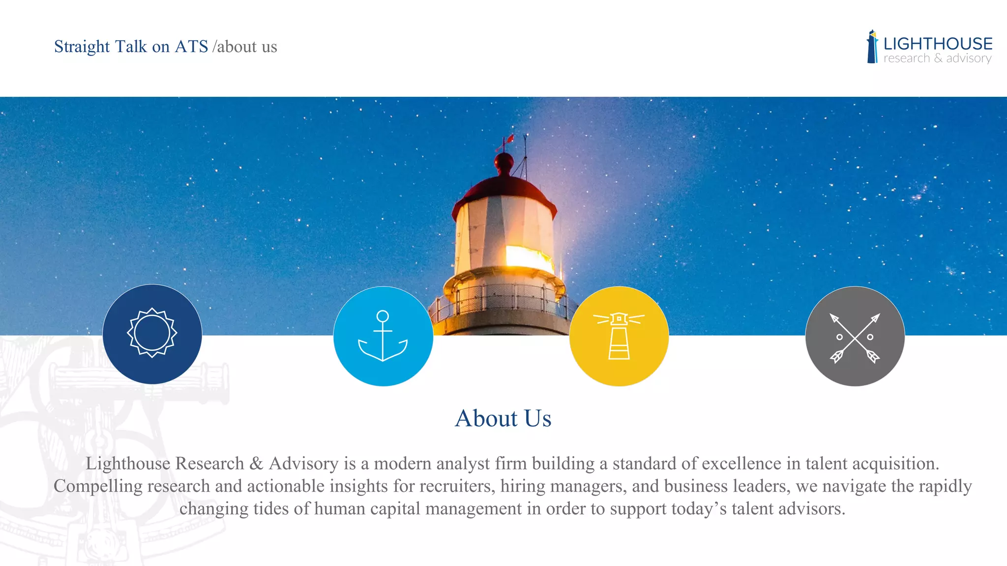 About Us
Lighthouse Research & Advisory is a modern analyst firm building a standard of excellence in talent acquisition.
Compelling research and actionable insights for recruiters, hiring managers, and business leaders, we navigate the rapidly
changing tides of human capital management in order to support today’s talent advisors.
Straight Talk on ATS /about us
 