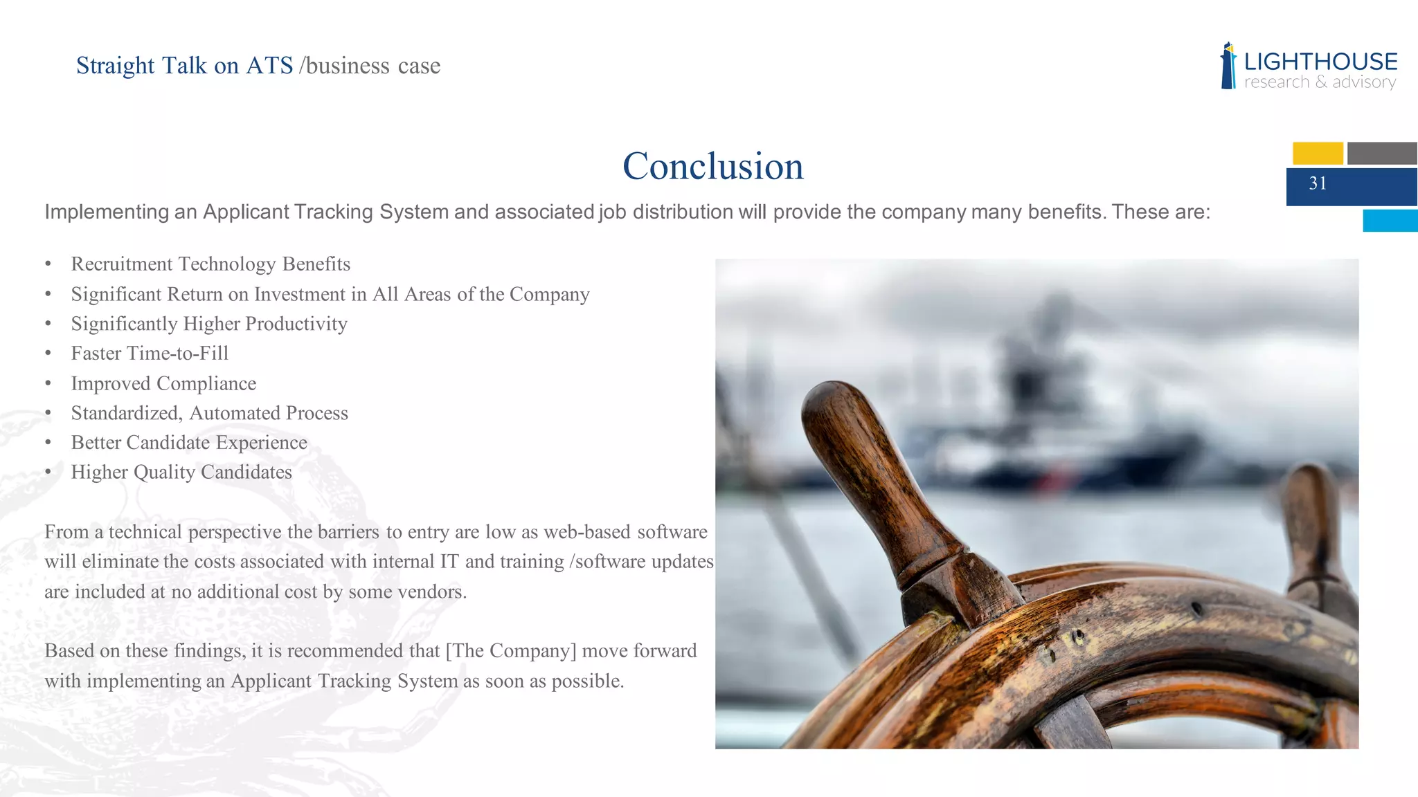 31
• Recruitment Technology Benefits
• Significant Return on Investment in All Areas of the Company
• Significantly Higher Productivity
• Faster Time-to-Fill
• Improved Compliance
• Standardized, Automated Process
• Better Candidate Experience
• Higher Quality Candidates
From a technical perspective the barriers to entry are low as web-based software
will eliminate the costs associated with internal IT and training /software updates
are included at no additional cost by some vendors.
Based on these findings, it is recommended that [The Company] move forward
with implementing an Applicant Tracking System as soon as possible.
Conclusion
Straight Talk on ATS /business case
Implementing  an  Applicant  Tracking  System  and  associated  job  distribution  will  provide  the  company  many  benefits.  These  are:
 