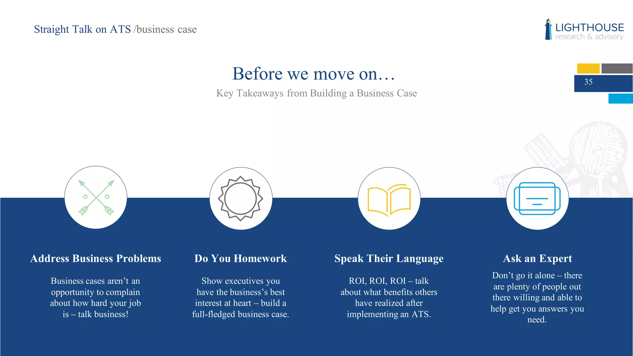 35
Before we move on…
Key Takeaways from Building a Business Case
Do You Homework
Show executives you
have the business’s best
interest at heart – build a
full-fledged business case.
Speak Their Language
ROI, ROI, ROI – talk
about what benefits others
have realized after
implementing an ATS.
Ask an Expert
Don’t go it alone – there
are plenty of people out
there willing and able to
help get you answers you
need.
Address Business Problems
Business cases aren’t an
opportunity to complain
about how hard your job
is – talk business!
Straight Talk on ATS /business case
 