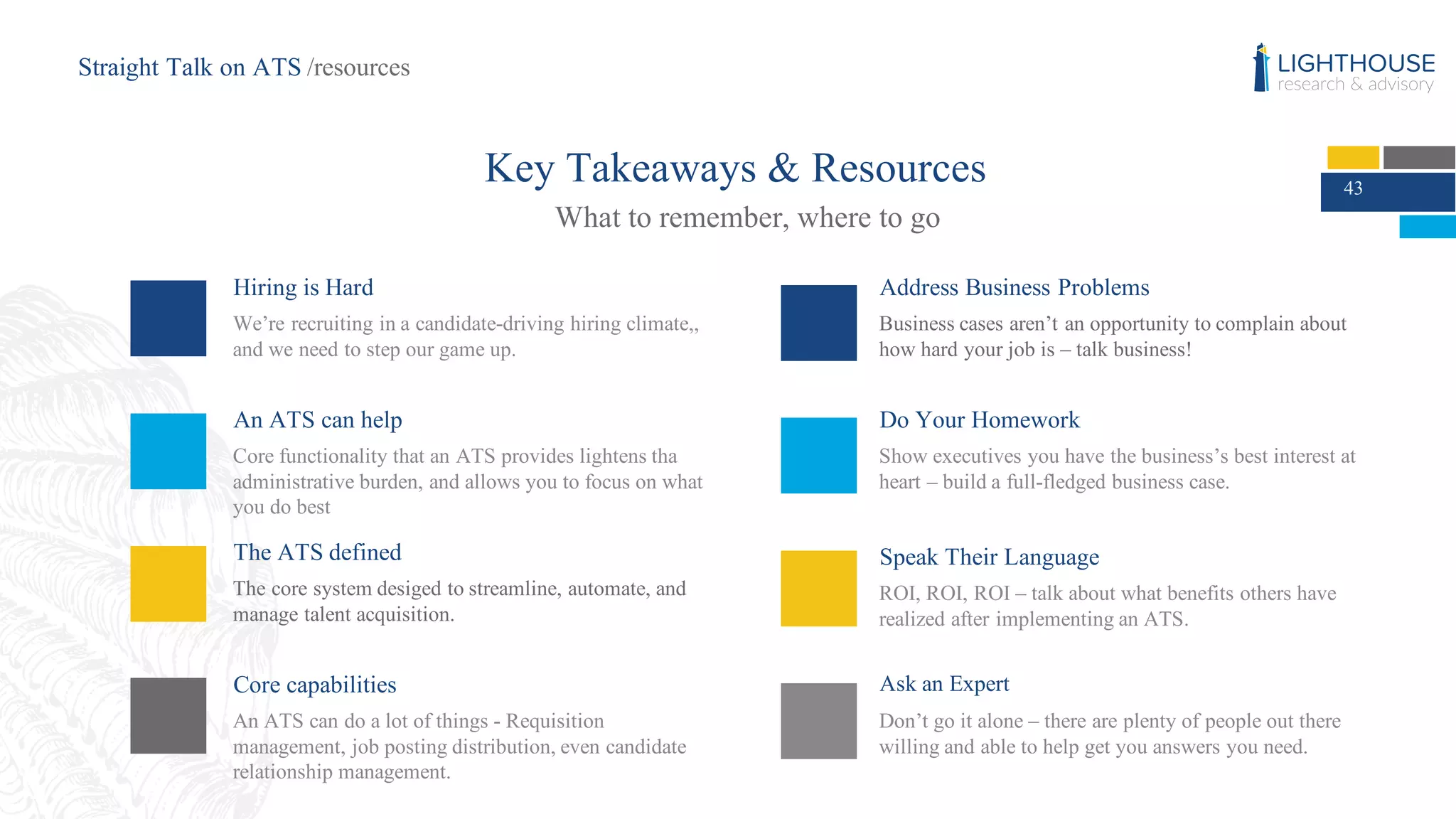 43
Key Takeaways & Resources
What to remember, where to go
Hiring is Hard
We’re recruiting in a candidate-driving hiring climate,,
and we need to step our game up.
An ATS can help
Core functionality that an ATS provides lightens tha
administrative burden, and allows you to focus on what
you do best
Do Your Homework
Show executives you have the business’s best interest at
heart – build a full-fledged business case.
Speak Their Language
ROI, ROI, ROI – talk about what benefits others have
realized after implementing an ATS.
Ask an Expert
Don’t go it alone – there are plenty of people out there
willing and able to help get you answers you need.
The ATS defined
The core system desiged to streamline, automate, and
manage talent acquisition.
Address Business Problems
Business cases aren’t an opportunity to complain about
how hard your job is – talk business!
Core capabilities
An ATS can do a lot of things - Requisition
management, job posting distribution, even candidate
relationship management.
Straight Talk on ATS /resources
 