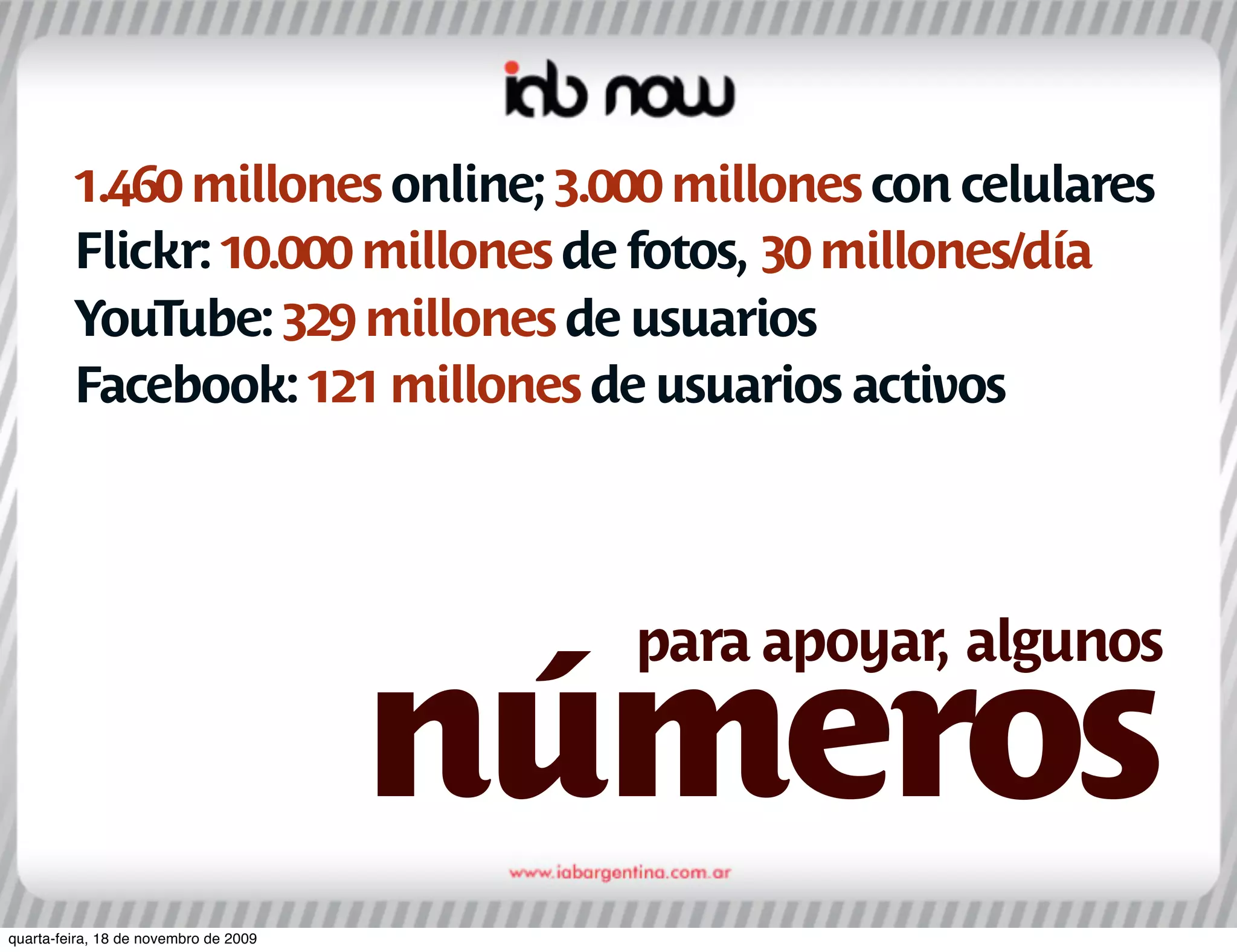 1.460 millones online; 3.000 millones con celulares
         Flickr: 10.000 millones de fotos, 30 millones/día
         YouTube: 329 millones de usuarios
         Facebook: 121 millones de usuarios activos




                                         para apoyar, algunos

                                       números
quarta-feira, 18 de novembro de 2009
 