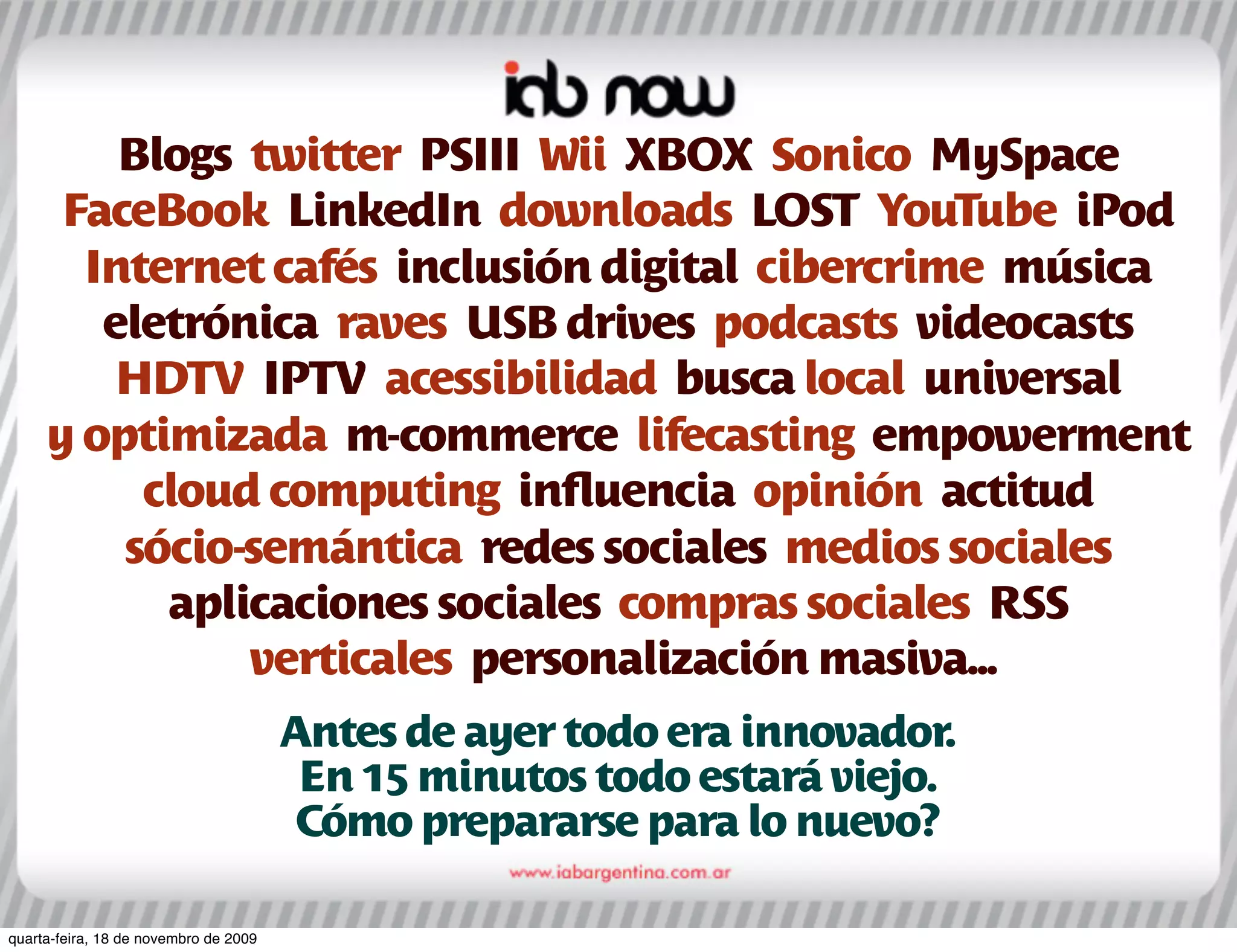 Blogs twitter PSIII Wii XBOX Sonico MySpace
      FaceBook LinkedIn downloads LOST YouTube iPod
       Internet cafés inclusión digital cibercrime música
        eletrónica raves USB drives podcasts videocasts
         HDTV IPTV acessibilidad busca local universal
     y optimizada m-commerce lifecasting empowerment
          cloud computing inﬂuencia opinión actitud
         sócio-semántica redes sociales medios sociales
           aplicaciones sociales compras sociales RSS
               verticales personalización masiva...
                                       Antes de ayer todo era innovador.
                                        En 15 minutos todo estará viejo.
                                        Cómo prepararse para lo nuevo?

quarta-feira, 18 de novembro de 2009
 