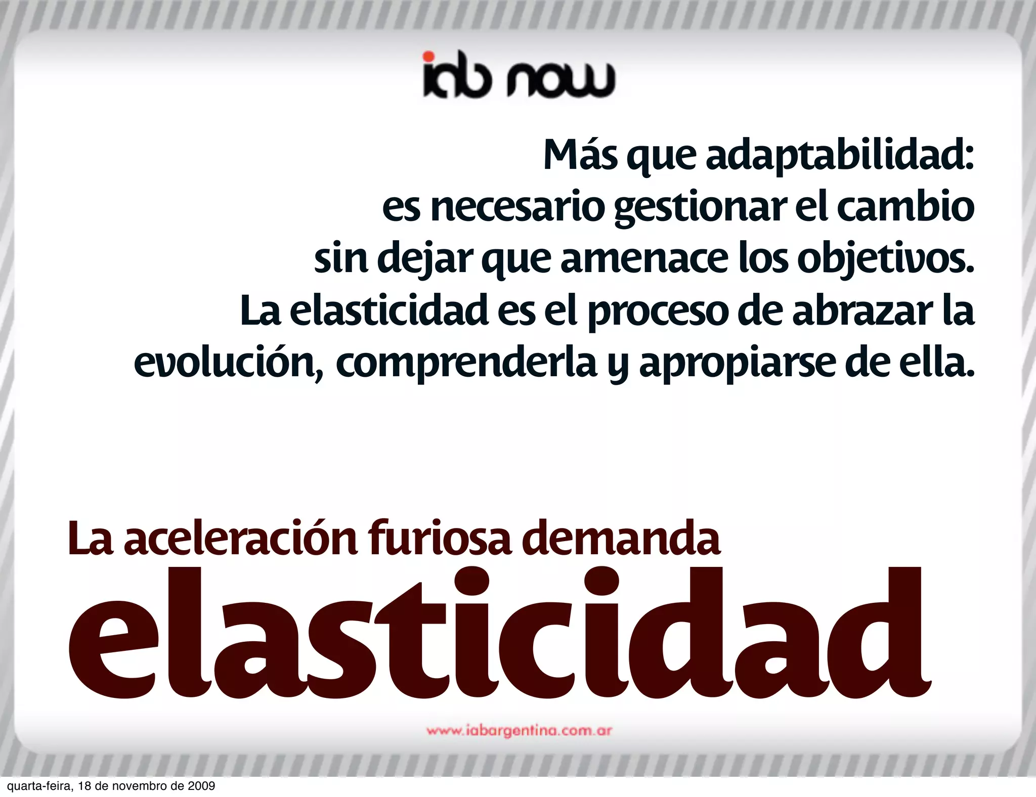 Más que adaptabilidad:
                                  es necesario gestionar el cambio
                              sin dejar que amenace los objetivos.
                          La elasticidad es el proceso de abrazar la
                     evolución, comprenderla y apropiarse de ella.



         La aceleración furiosa demanda

         elasticidad
quarta-feira, 18 de novembro de 2009
 