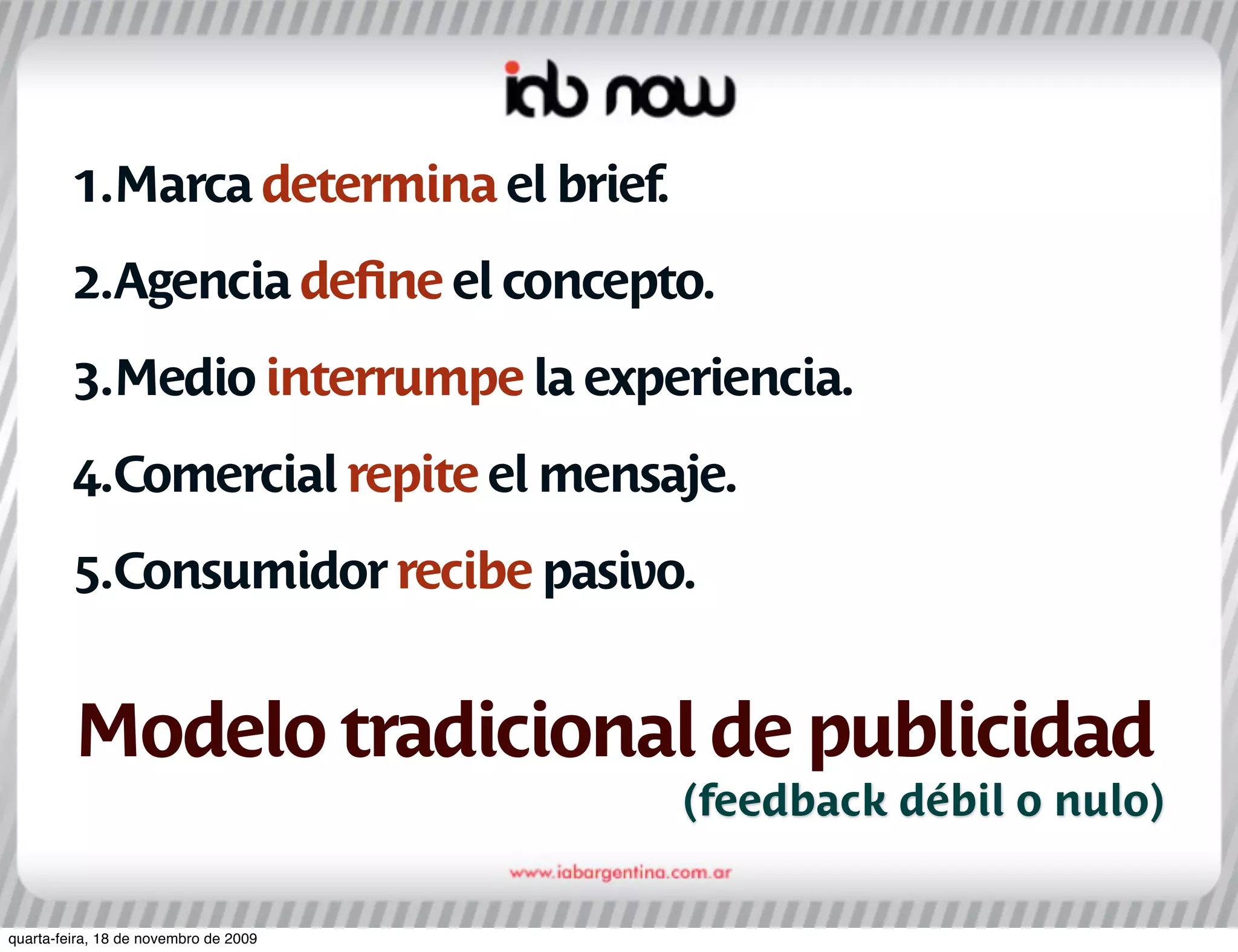 1.Marca determina el brief.
         2.Agencia deﬁne el concepto.
         3.Medio interrumpe la experiencia.
         4.Comercial repite el mensaje.
         5.Consumidor recibe pasivo.


         Modelo tradicional de publicidad
                                       (feedback débil o nulo)

quarta-feira, 18 de novembro de 2009
 