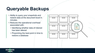 Queryable Backups
• Ability to query your snapshots and
restore data at the document level in
minutes.
• Reduces the operational overhead
associated with:
• Identifying whether data of interest
has been altered
• Pinpointing the best point in time to
restore a database
 