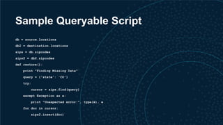 Sample Queryable Script
db = source.locations
db2 = destination.locations
zips = db.zipcodes
zips2 = db2.zipcodes
def restore():
print "Finding Missing Data"
query = {'state': 'CO'}
try:
cursor = zips.find(query)
except Exception as e:
print "Unexpected error:", type(e), e
for doc in cursor:
zips2.insert(doc)
 