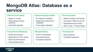 Self-service and elastic
• Deploy in minutes
• Scale up/down without
downtime
• Automated upgrades
MongoDB Atlas: Database as a
service
Global and highly available
• 50+ Regions worldwide
• Replica sets optimized for
availability
• Cross-region replication
Secure by default
• Network isolation and Peering
• Encryption in flight and at rest
• Role-based access control
• SOC 2 Type 1 / Privacy Shield
Comprehensive Monitoring
• Performance Advisor
• Dashboards w/ 100+ metrics
• Real Time Performance
• Customizable alerting
Managed Backup
• Point in Time Restore
• Queryable backups
• Consistent snapshots
Cloud Agnostic
• Easy migrations
• Consistent experience
 